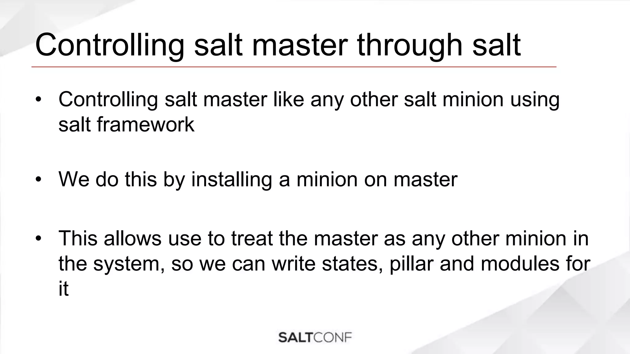 Controlling salt master through salt
• Controlling salt master like any other salt minion using
salt framework
• We do this by installing a minion on master
• This allows use to treat the master as any other minion in
the system, so we can write states, pillar and modules for
it
 