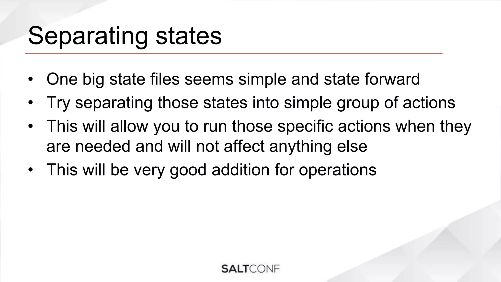 Separating states
• One big state files seems simple and state forward
• Try separating those states into simple group of actions
• This will allow you to run those specific actions when they
are needed and will not affect anything else
• This will be very good addition for operations
 