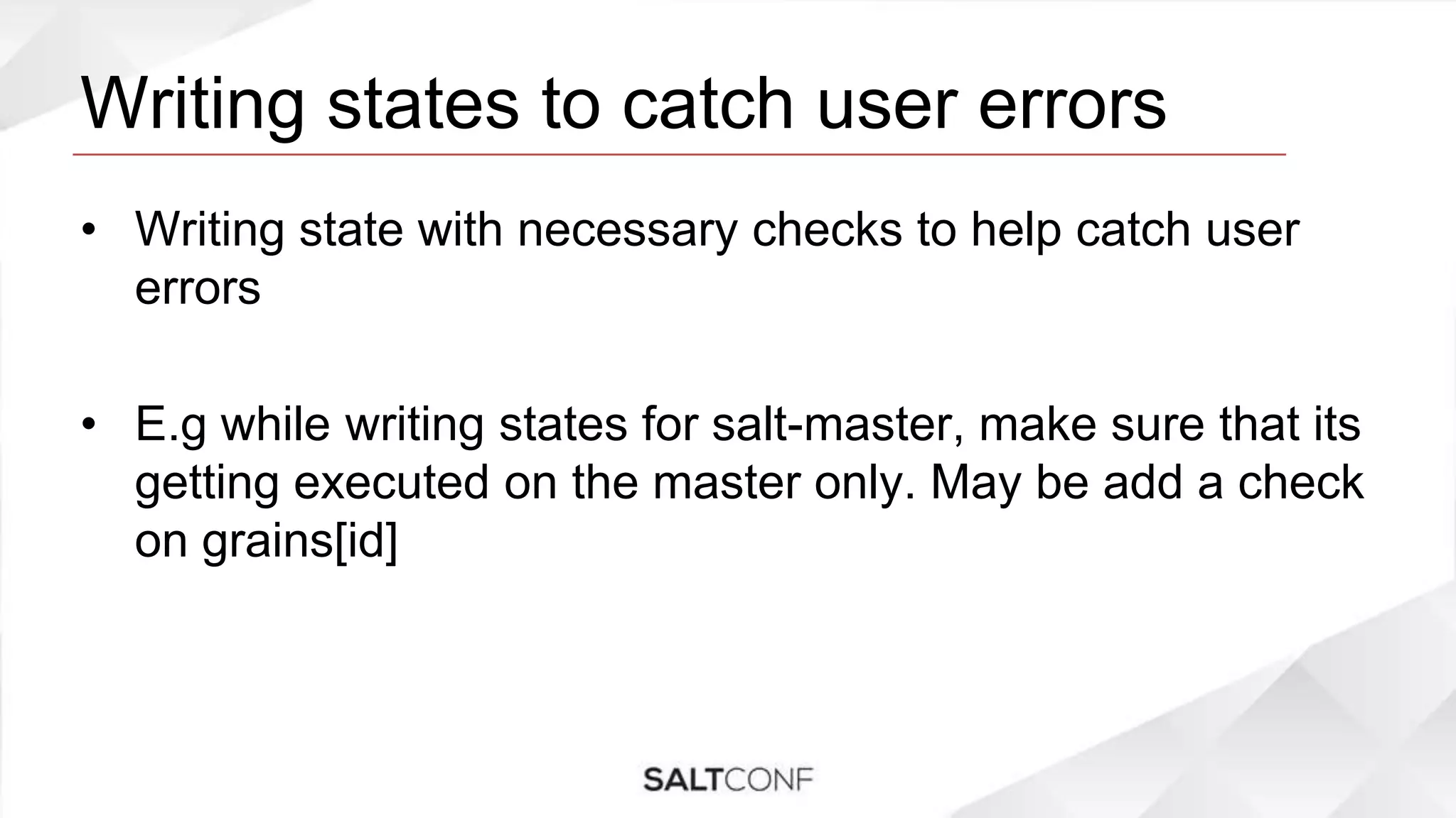 Writing states to catch user errors
• Writing state with necessary checks to help catch user
errors
• E.g while writing states for salt-master, make sure that its
getting executed on the master only. May be add a check
on grains[id]
 
