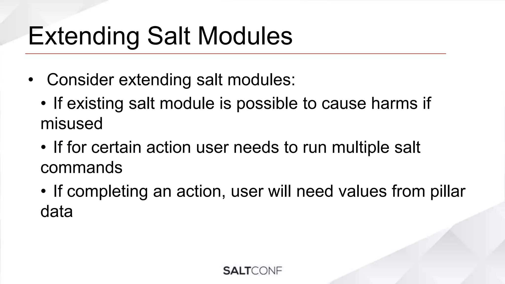Extending Salt Modules
• Consider extending salt modules:
• If existing salt module is possible to cause harms if
misused
• If for certain action user needs to run multiple salt
commands
• If completing an action, user will need values from pillar
data
 