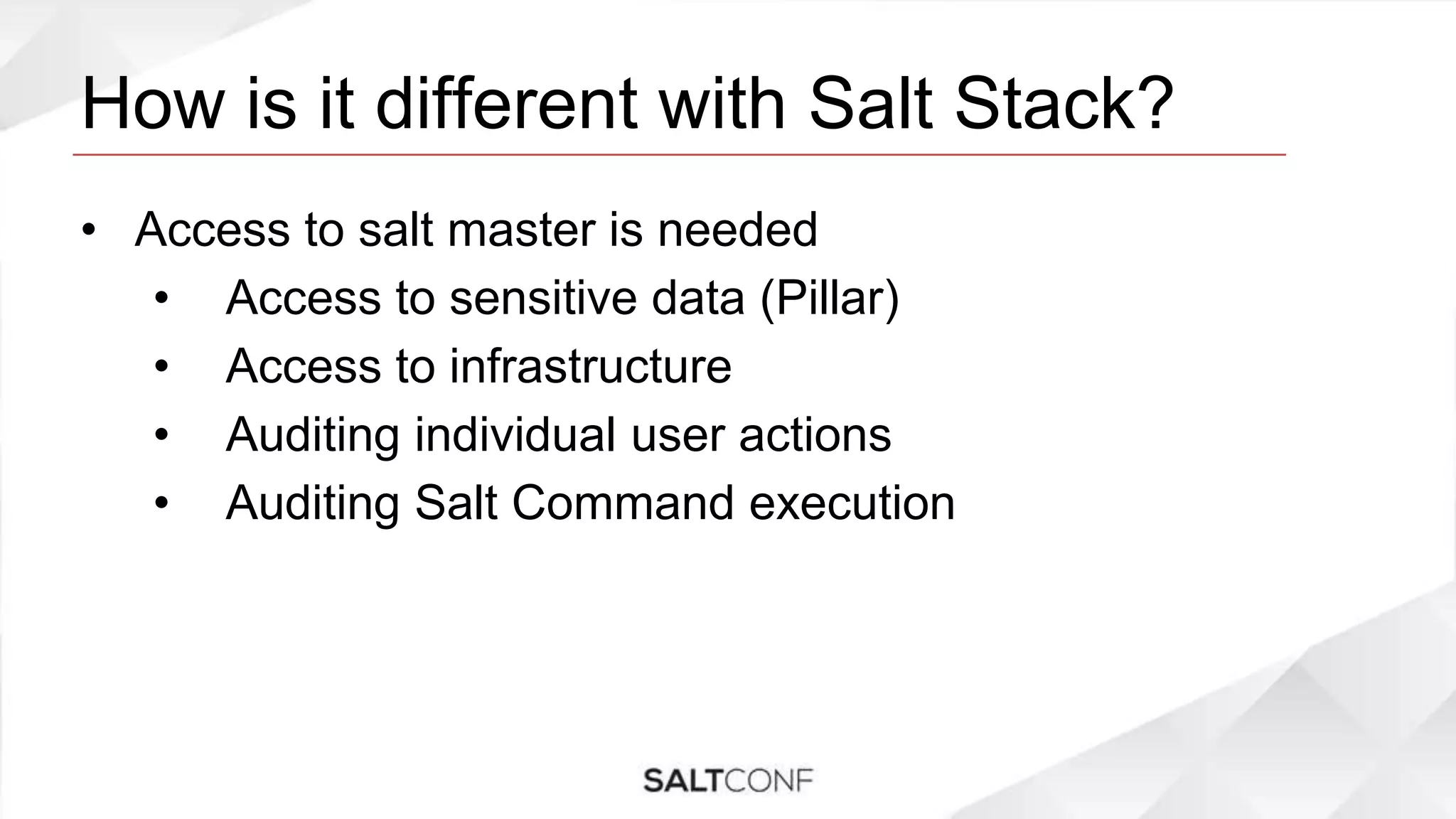 How is it different with Salt Stack?
• Access to salt master is needed
• Access to sensitive data (Pillar)
• Access to infrastructure
• Auditing individual user actions
• Auditing Salt Command execution
 