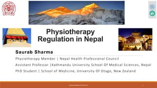 Physiotherapy
Regulation in Nepal
Saurab Sharma
Physiotherapy Member | Nepal Health Professional Council
Assistant Professor |Kathmandu University School Of Medical Sciences, Nepal
PhD Student | School of Medicine, University Of Otago, New Zealand
SAURAB SHARMA, INPTRA 2017 1
 