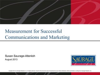 Copyright 2013 by Saurage Research, Inc. All rights reserved. No part of this document may be reproduced by any means whatsoever without permission in writing from Saurage Research, Inc.
Susan Saurage-Altenloh
August 2013
Measurement for Successful
Communications and Marketing
 