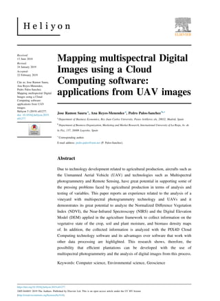 Mapping multispectral Digital
Images using a Cloud
Computing software:
applications from UAV images
Jose Ramon Saura a
, Ana Reyes-Menendez a
, Pedro Palos-Sanchez b,∗
a
Department of Business Economics, Rey Juan Carlos University, Paseo Artilleros s/n, 28032, Madrid, Spain
b
Department of Business Organization, Marketing and Market Research, International University of La Rioja, Av. de
la Paz, 137, 26006 Logro~
no, Spain
∗
Corresponding author.
E-mail address: pedro.palos@unir.net (P. Palos-Sanchez).
Abstract
Due to technology development related to agricultural production, aircrafts such as
the Unmanned Aerial Vehicle (UAV) and technologies such as Multispectral
photogrammetry and Remote Sensing, have great potential in supporting some of
the pressing problems faced by agricultural production in terms of analysis and
testing of variables. This paper reports an experience related to the analysis of a
vineyard with multispectral photogrammetry technology and UAVs and it
demonstrates its great potential to analyze the Normalized Diﬀerence Vegetation
Index (NDVI), the Near-Infrared Spectroscopy (NIRS) and the Digital Elevation
Model (DEM) applied in the agriculture framework to collect information on the
vegetative state of the crop, soil and plant moisture, and biomass density maps
of. In addition, the collected information is analyzed with the PIX4D Cloud
Computing technology software and its advantages over software that work with
other data processing are highlighted. This research shows, therefore, the
possibility that eﬃcient plantations can be developed with the use of
multispectral photogrammetry and the analysis of digital images from this process.
Keywords: Computer science, Environmental science, Geoscience
Received:
13 June 2018
Revised:
24 January 2019
Accepted:
22 February 2019
Cite as: Jose Ramon Saura,
Ana Reyes-Menendez,
Pedro Palos-Sanchez.
Mapping multispectral Digital
Images using a Cloud
Computing software:
applications from UAV
images.
Heliyon 5 (2019) e01277.
doi: 10.1016/j.heliyon.2019.
e01277
https://doi.org/10.1016/j.heliyon.2019.e01277
2405-8440/Ó 2019 The Authors. Published by Elsevier Ltd. This is an open access article under the CC BY license
(http://creativecommons.org/licenses/by/4.0/).
 