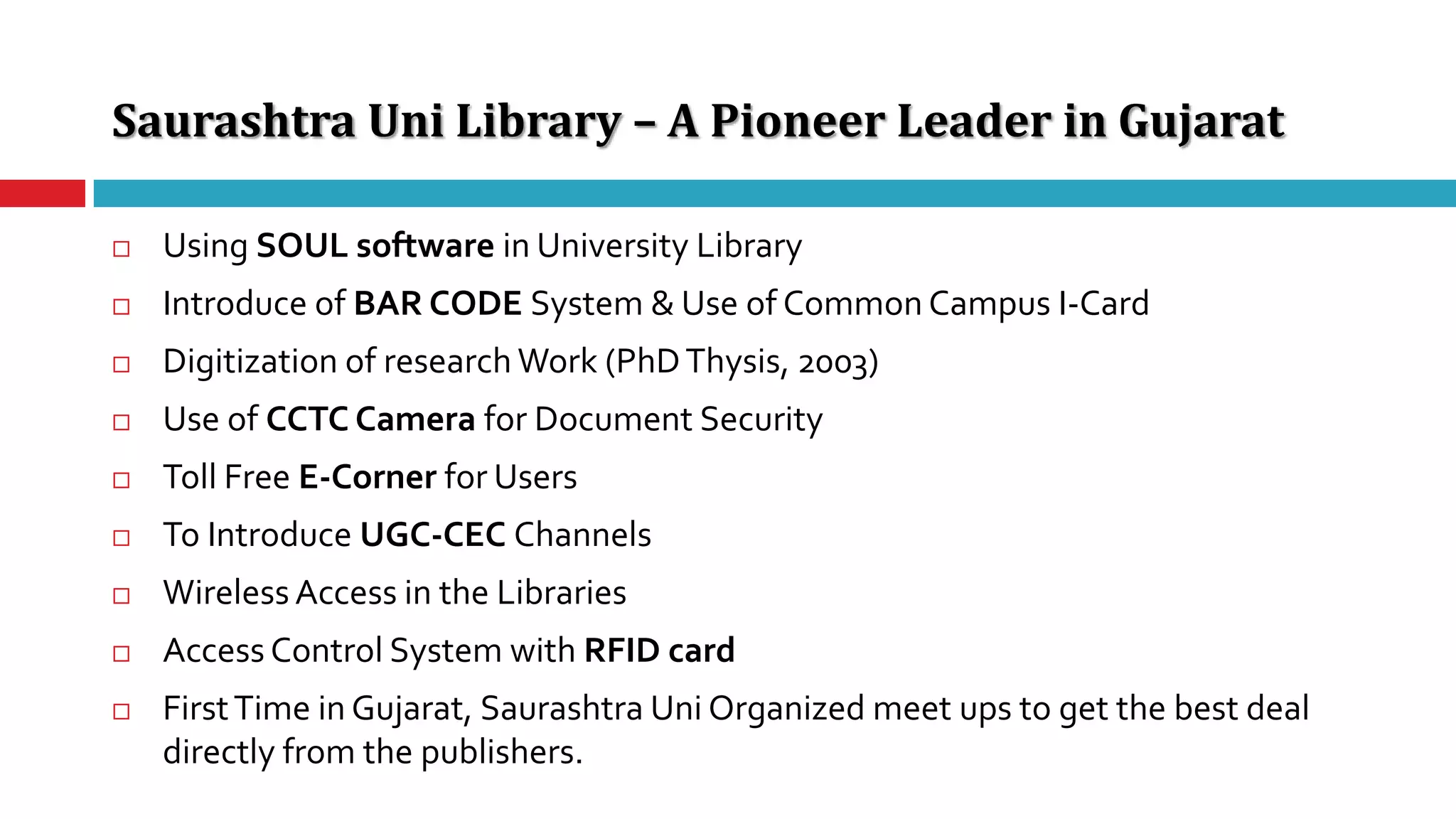 Saurashtra Uni Library – A Pioneer Leader in Gujarat
 Using SOUL software in University Library
 Introduce of BAR CODE System & Use of Common Campus I-Card
 Digitization of research Work (PhDThysis, 2003)
 Use of CCTC Camera for Document Security
 Toll Free E-Corner for Users
 To Introduce UGC-CEC Channels
 Wireless Access in the Libraries
 Access Control System with RFID card
 FirstTime in Gujarat, Saurashtra Uni Organized meet ups to get the best deal
directly from the publishers.
 