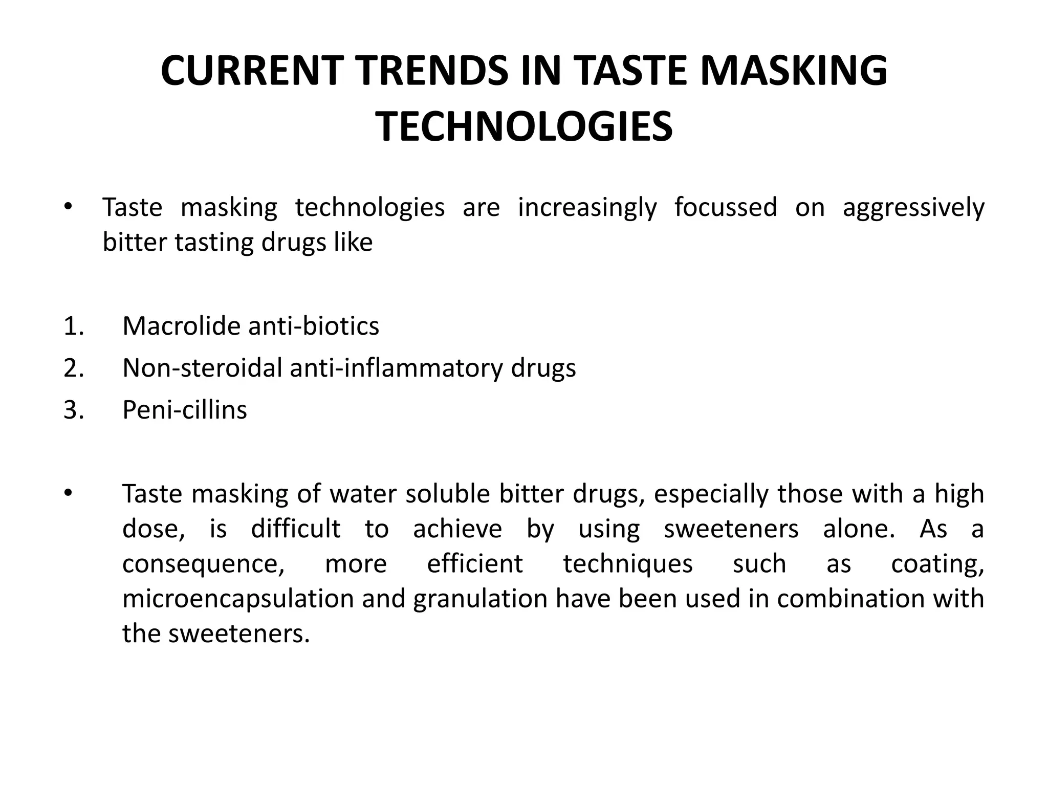 CURRENT TRENDS IN TASTE MASKING
TECHNOLOGIES
• Taste masking technologies are increasingly focussed on aggressively
bitter tasting drugs like
1.
2.
3.

Macrolide anti-biotics
Non-steroidal anti-inflammatory drugs
Peni-cillins

•

Taste masking of water soluble bitter drugs, especially those with a high
dose, is difficult to achieve by using sweeteners alone. As a
consequence, more efficient techniques such as coating,
microencapsulation and granulation have been used in combination with
the sweeteners.

 