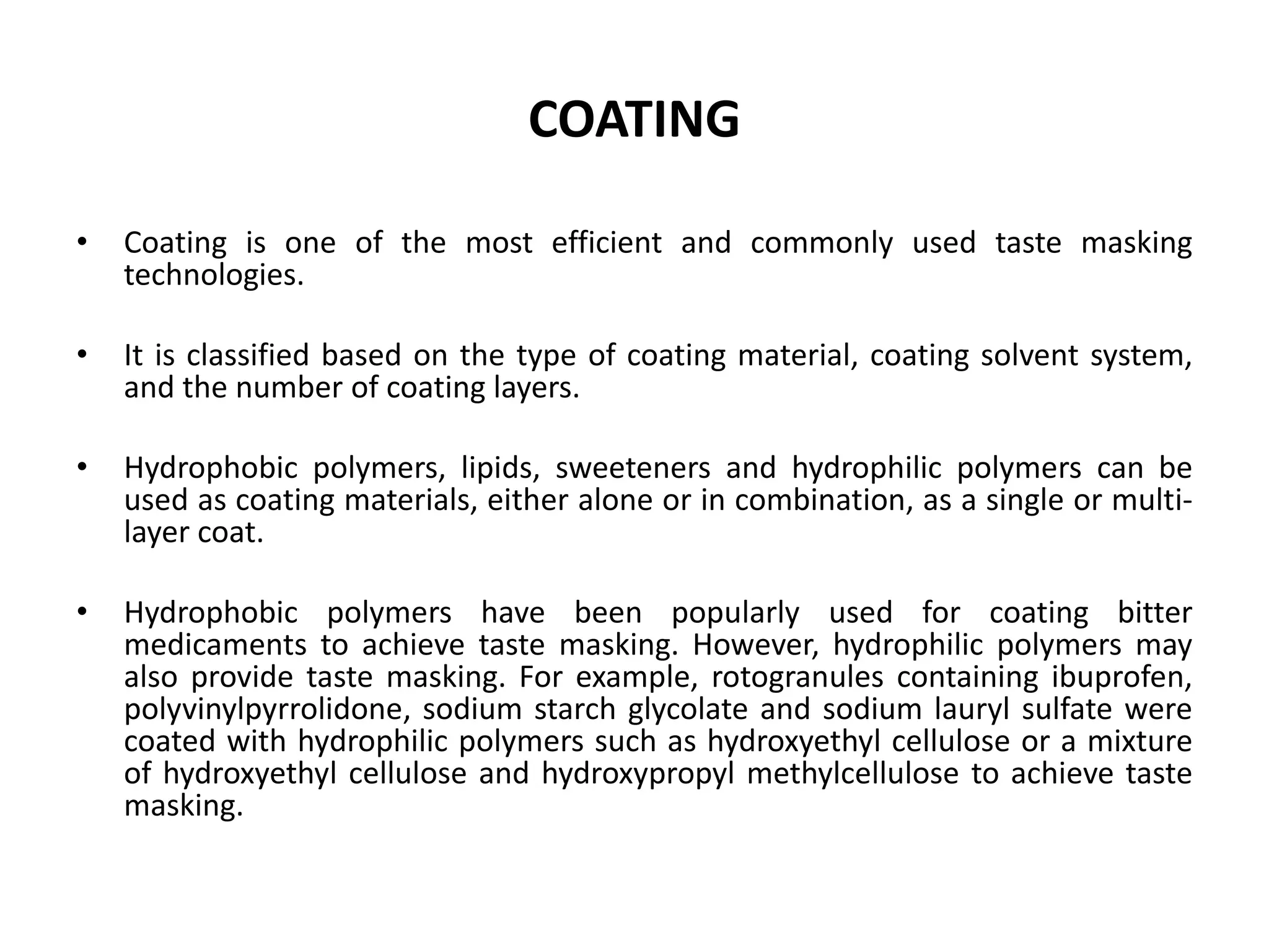 COATING
•

Coating is one of the most efficient and commonly used taste masking
technologies.

•

It is classified based on the type of coating material, coating solvent system,
and the number of coating layers.

•

Hydrophobic polymers, lipids, sweeteners and hydrophilic polymers can be
used as coating materials, either alone or in combination, as a single or multilayer coat.

•

Hydrophobic polymers have been popularly used for coating bitter
medicaments to achieve taste masking. However, hydrophilic polymers may
also provide taste masking. For example, rotogranules containing ibuprofen,
polyvinylpyrrolidone, sodium starch glycolate and sodium lauryl sulfate were
coated with hydrophilic polymers such as hydroxyethyl cellulose or a mixture
of hydroxyethyl cellulose and hydroxypropyl methylcellulose to achieve taste
masking.

 