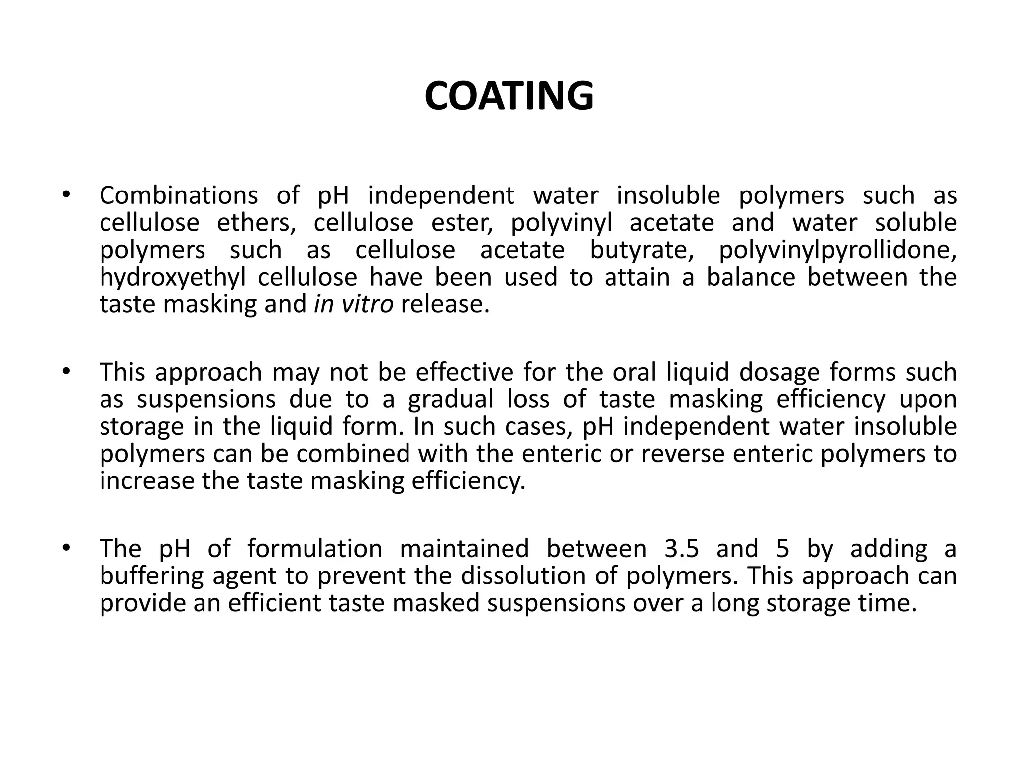COATING
• Combinations of pH independent water insoluble polymers such as
cellulose ethers, cellulose ester, polyvinyl acetate and water soluble
polymers such as cellulose acetate butyrate, polyvinylpyrollidone,
hydroxyethyl cellulose have been used to attain a balance between the
taste masking and in vitro release.
• This approach may not be effective for the oral liquid dosage forms such
as suspensions due to a gradual loss of taste masking efficiency upon
storage in the liquid form. In such cases, pH independent water insoluble
polymers can be combined with the enteric or reverse enteric polymers to
increase the taste masking efficiency.
• The pH of formulation maintained between 3.5 and 5 by adding a
buffering agent to prevent the dissolution of polymers. This approach can
provide an efficient taste masked suspensions over a long storage time.

 