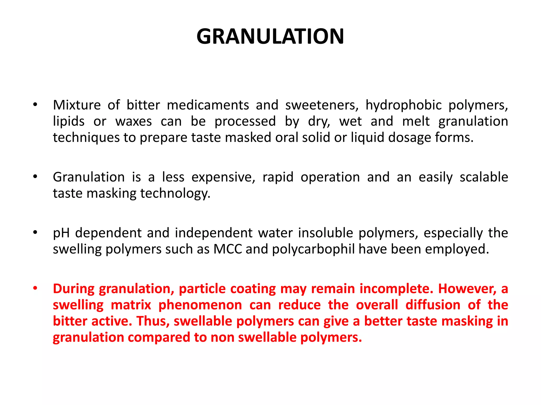 GRANULATION
• Mixture of bitter medicaments and sweeteners, hydrophobic polymers,
lipids or waxes can be processed by dry, wet and melt granulation
techniques to prepare taste masked oral solid or liquid dosage forms.
• Granulation is a less expensive, rapid operation and an easily scalable
taste masking technology.

• pH dependent and independent water insoluble polymers, especially the
swelling polymers such as MCC and polycarbophil have been employed.
• During granulation, particle coating may remain incomplete. However, a
swelling matrix phenomenon can reduce the overall diffusion of the
bitter active. Thus, swellable polymers can give a better taste masking in
granulation compared to non swellable polymers.

 