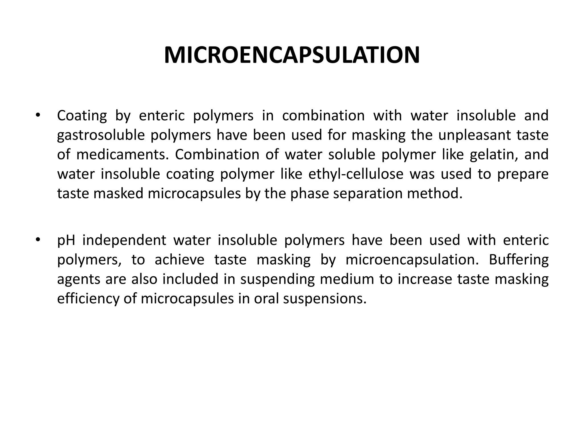 MICROENCAPSULATION
• Coating by enteric polymers in combination with water insoluble and
gastrosoluble polymers have been used for masking the unpleasant taste
of medicaments. Combination of water soluble polymer like gelatin, and
water insoluble coating polymer like ethyl-cellulose was used to prepare
taste masked microcapsules by the phase separation method.
• pH independent water insoluble polymers have been used with enteric
polymers, to achieve taste masking by microencapsulation. Buffering
agents are also included in suspending medium to increase taste masking
efficiency of microcapsules in oral suspensions.

 