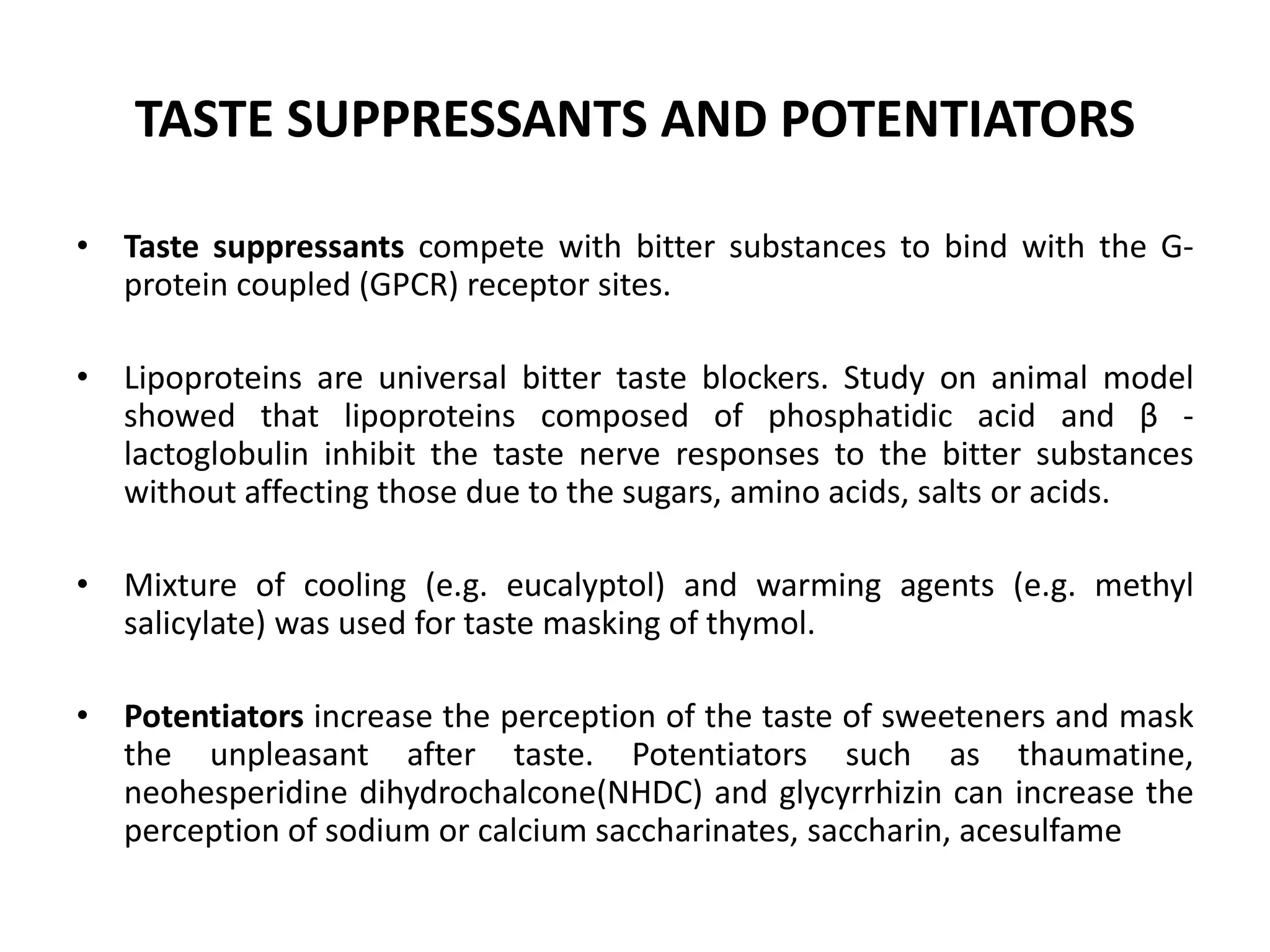 TASTE SUPPRESSANTS AND POTENTIATORS
• Taste suppressants compete with bitter substances to bind with the Gprotein coupled (GPCR) receptor sites.
• Lipoproteins are universal bitter taste blockers. Study on animal model
showed that lipoproteins composed of phosphatidic acid and β lactoglobulin inhibit the taste nerve responses to the bitter substances
without affecting those due to the sugars, amino acids, salts or acids.
• Mixture of cooling (e.g. eucalyptol) and warming agents (e.g. methyl
salicylate) was used for taste masking of thymol.
• Potentiators increase the perception of the taste of sweeteners and mask
the unpleasant after taste. Potentiators such as thaumatine,
neohesperidine dihydrochalcone(NHDC) and glycyrrhizin can increase the
perception of sodium or calcium saccharinates, saccharin, acesulfame

 