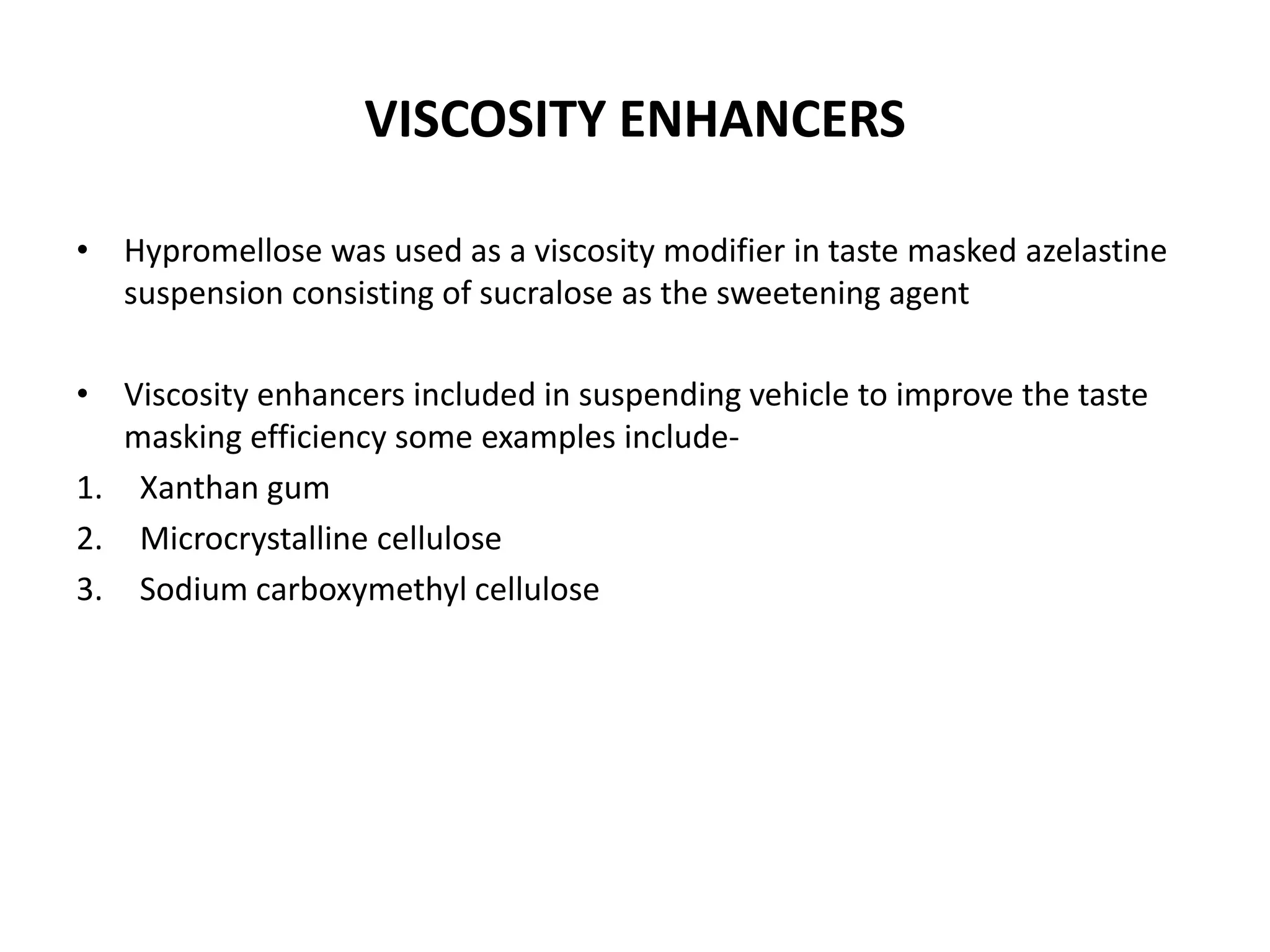 VISCOSITY ENHANCERS
• Hypromellose was used as a viscosity modifier in taste masked azelastine
suspension consisting of sucralose as the sweetening agent
• Viscosity enhancers included in suspending vehicle to improve the taste
masking efficiency some examples include1. Xanthan gum
2. Microcrystalline cellulose
3. Sodium carboxymethyl cellulose

 