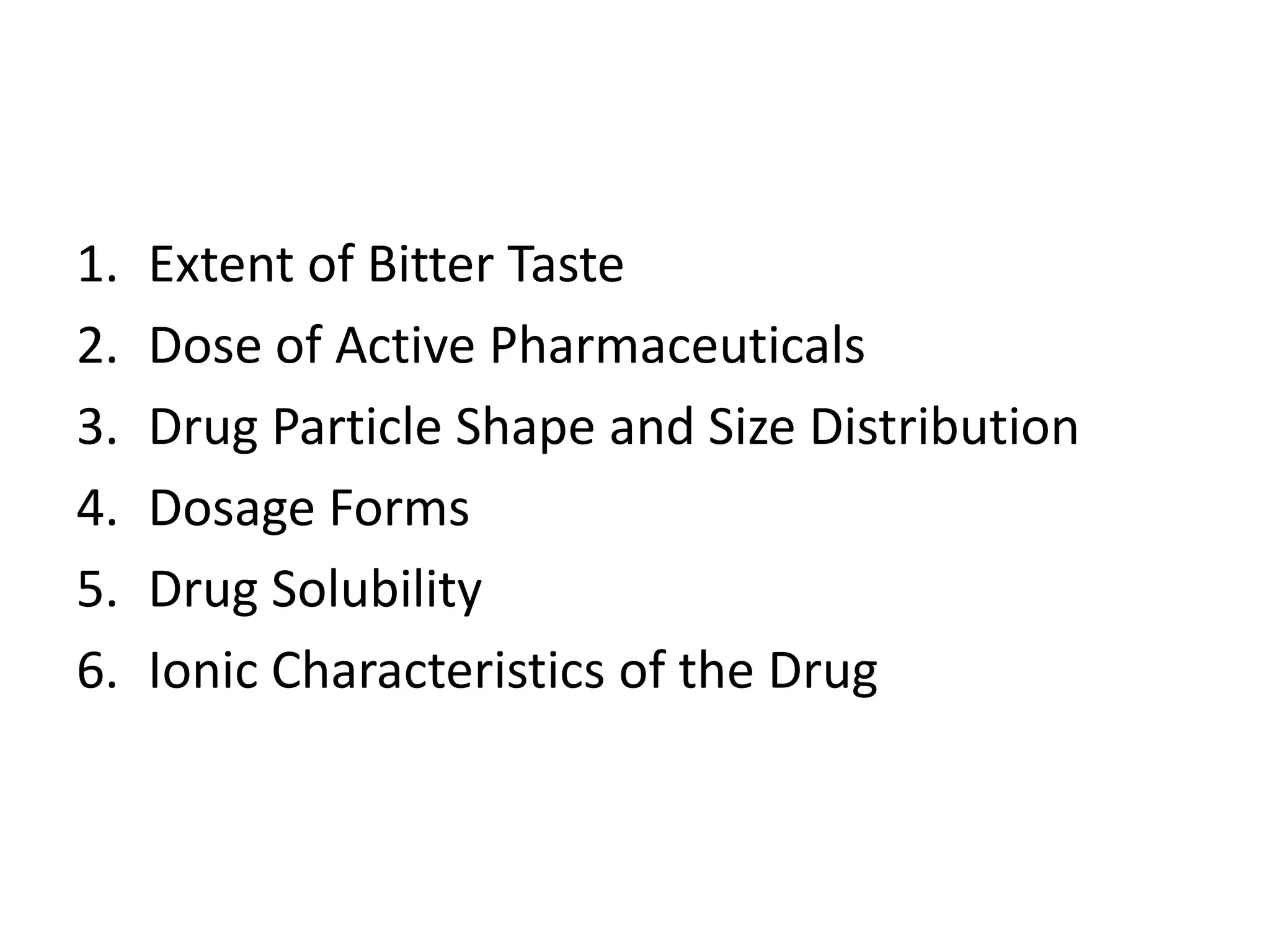 1.
2.
3.
4.
5.
6.

Extent of Bitter Taste
Dose of Active Pharmaceuticals
Drug Particle Shape and Size Distribution
Dosage Forms
Drug Solubility
Ionic Characteristics of the Drug

 