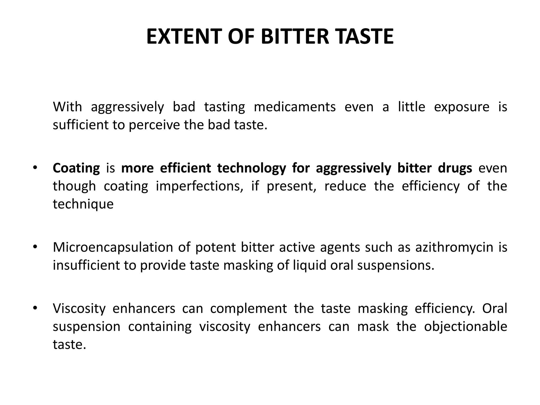 EXTENT OF BITTER TASTE
With aggressively bad tasting medicaments even a little exposure is
sufficient to perceive the bad taste.
• Coating is more efficient technology for aggressively bitter drugs even
though coating imperfections, if present, reduce the efficiency of the
technique
• Microencapsulation of potent bitter active agents such as azithromycin is
insufficient to provide taste masking of liquid oral suspensions.
• Viscosity enhancers can complement the taste masking efficiency. Oral
suspension containing viscosity enhancers can mask the objectionable
taste.

 