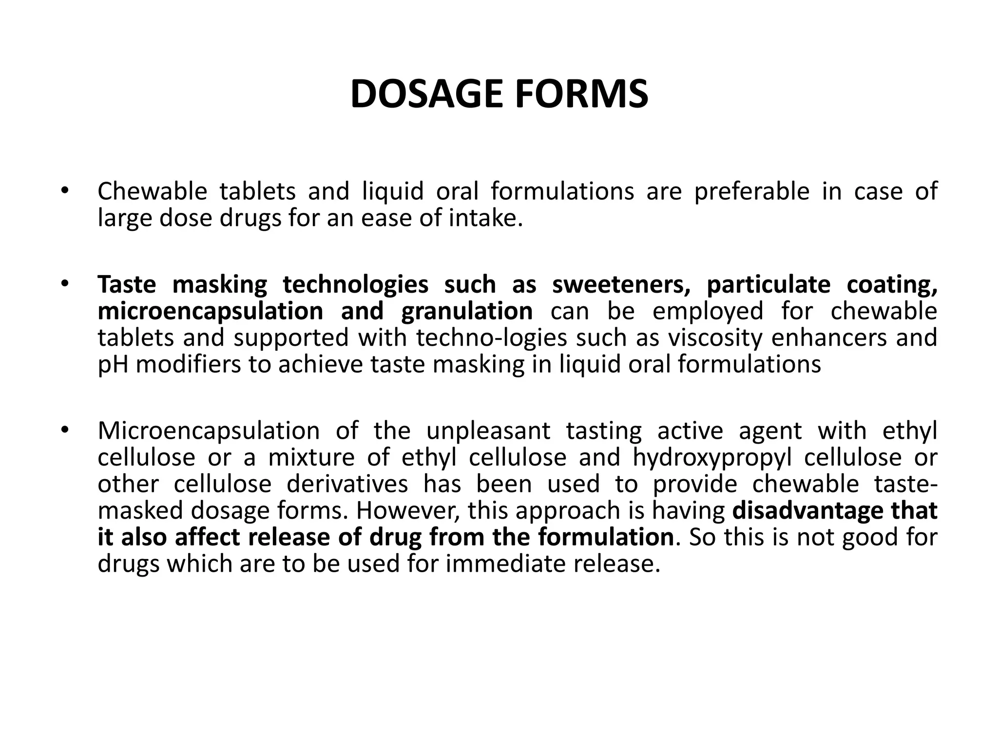 DOSAGE FORMS
• Chewable tablets and liquid oral formulations are preferable in case of
large dose drugs for an ease of intake.
• Taste masking technologies such as sweeteners, particulate coating,
microencapsulation and granulation can be employed for chewable
tablets and supported with techno-logies such as viscosity enhancers and
pH modifiers to achieve taste masking in liquid oral formulations

• Microencapsulation of the unpleasant tasting active agent with ethyl
cellulose or a mixture of ethyl cellulose and hydroxypropyl cellulose or
other cellulose derivatives has been used to provide chewable tastemasked dosage forms. However, this approach is having disadvantage that
it also affect release of drug from the formulation. So this is not good for
drugs which are to be used for immediate release.

 