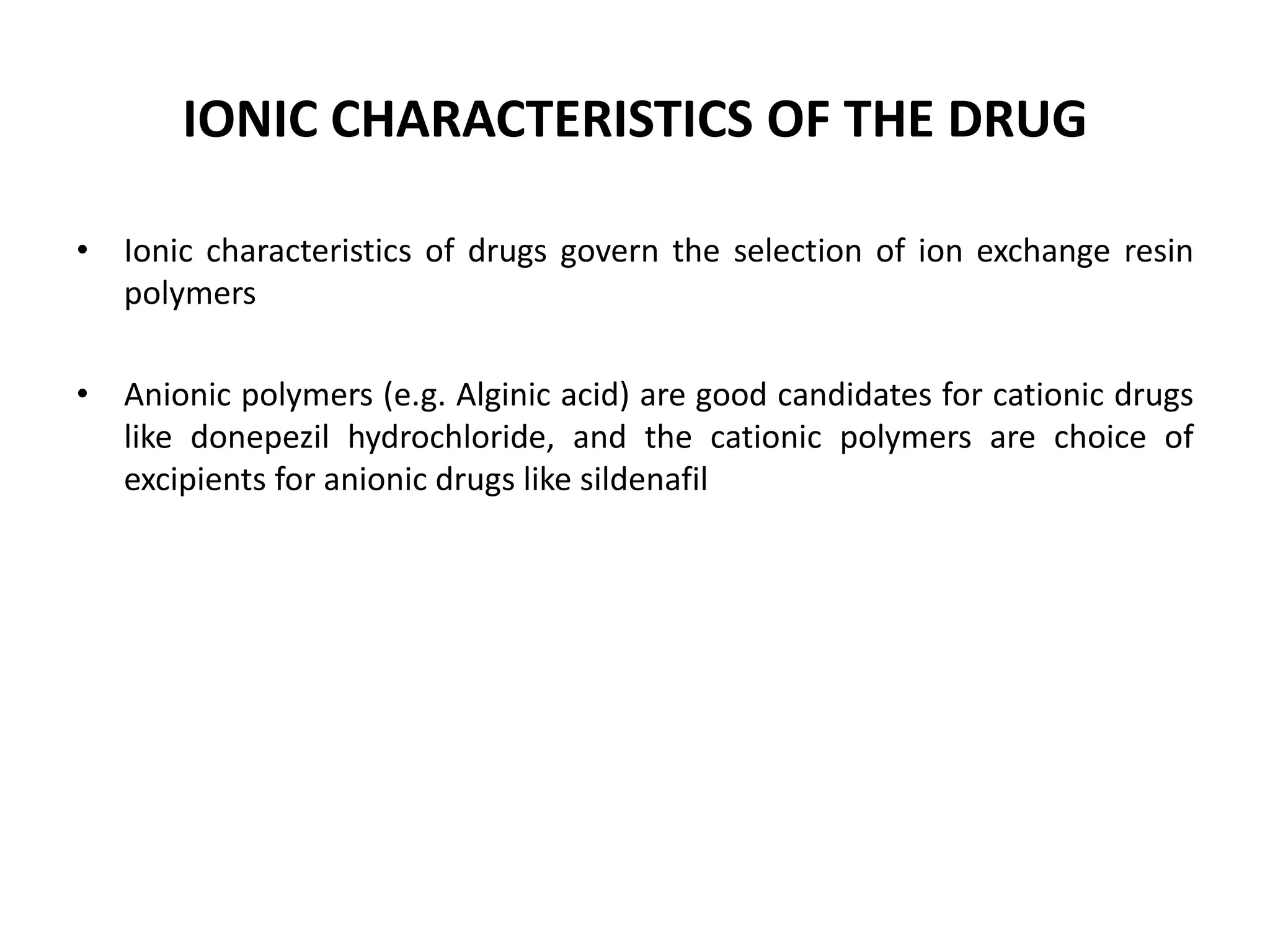 IONIC CHARACTERISTICS OF THE DRUG
• Ionic characteristics of drugs govern the selection of ion exchange resin
polymers
• Anionic polymers (e.g. Alginic acid) are good candidates for cationic drugs
like donepezil hydrochloride, and the cationic polymers are choice of
excipients for anionic drugs like sildenafil

 