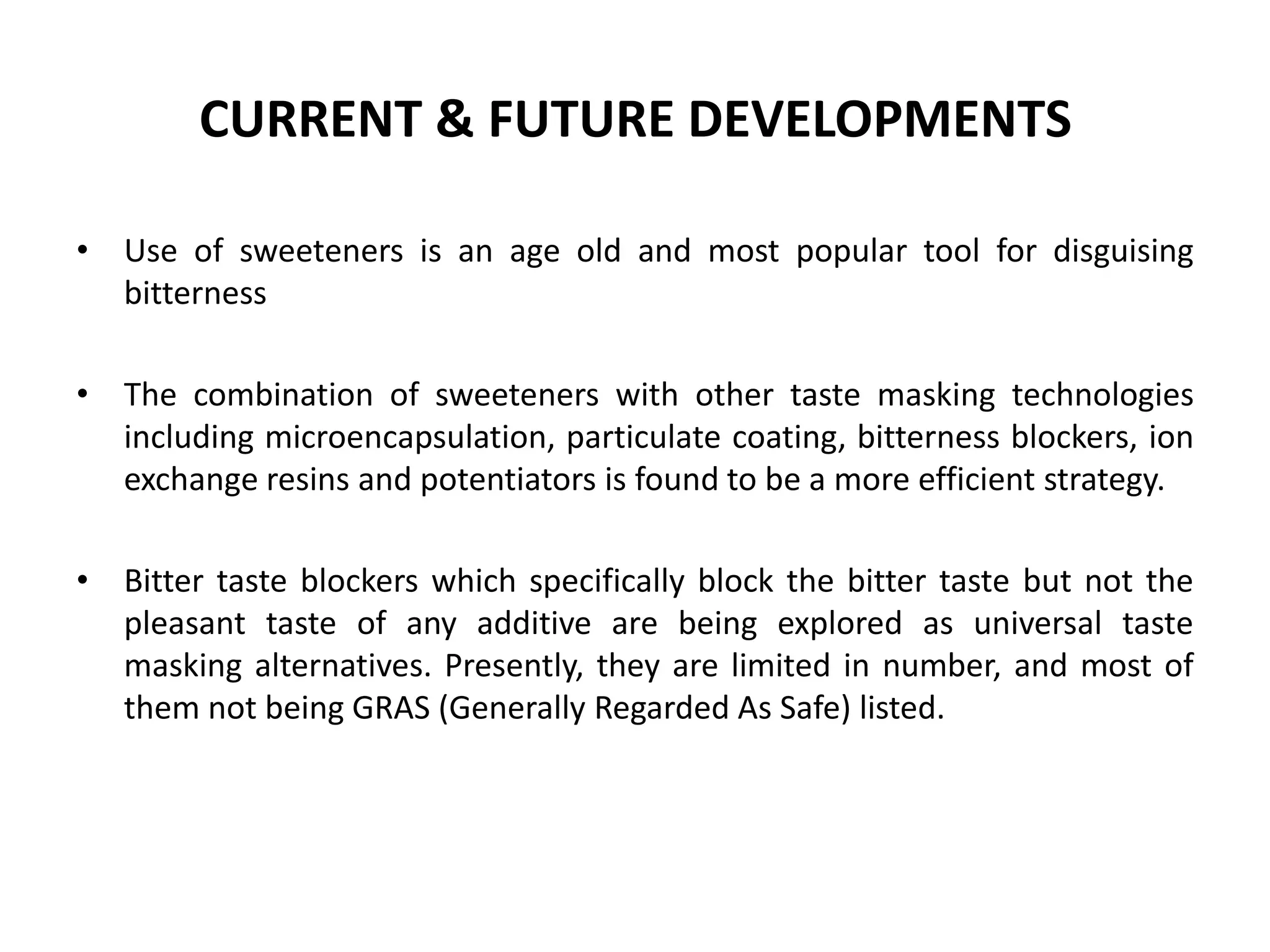 CURRENT & FUTURE DEVELOPMENTS
• Use of sweeteners is an age old and most popular tool for disguising
bitterness
• The combination of sweeteners with other taste masking technologies
including microencapsulation, particulate coating, bitterness blockers, ion
exchange resins and potentiators is found to be a more efficient strategy.
• Bitter taste blockers which specifically block the bitter taste but not the
pleasant taste of any additive are being explored as universal taste
masking alternatives. Presently, they are limited in number, and most of
them not being GRAS (Generally Regarded As Safe) listed.

 