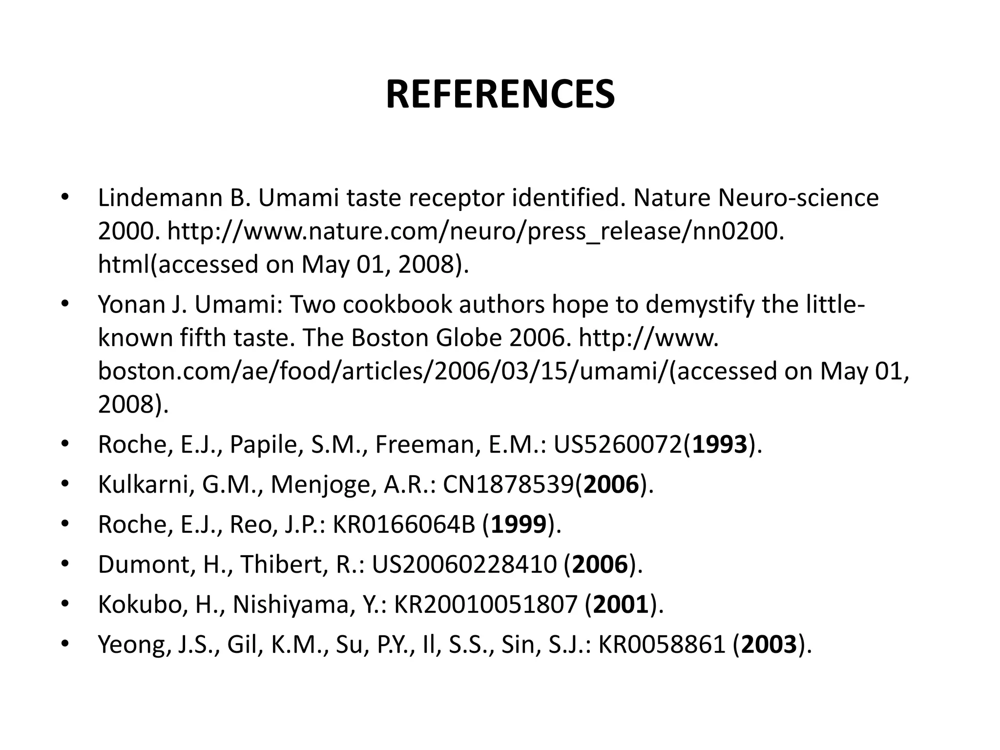 REFERENCES
• Lindemann B. Umami taste receptor identified. Nature Neuro-science
2000. http://www.nature.com/neuro/press_release/nn0200.
html(accessed on May 01, 2008).
• Yonan J. Umami: Two cookbook authors hope to demystify the littleknown fifth taste. The Boston Globe 2006. http://www.
boston.com/ae/food/articles/2006/03/15/umami/(accessed on May 01,
2008).
• Roche, E.J., Papile, S.M., Freeman, E.M.: US5260072(1993).
• Kulkarni, G.M., Menjoge, A.R.: CN1878539(2006).
• Roche, E.J., Reo, J.P.: KR0166064B (1999).
• Dumont, H., Thibert, R.: US20060228410 (2006).
• Kokubo, H., Nishiyama, Y.: KR20010051807 (2001).
• Yeong, J.S., Gil, K.M., Su, P.Y., Il, S.S., Sin, S.J.: KR0058861 (2003).

 