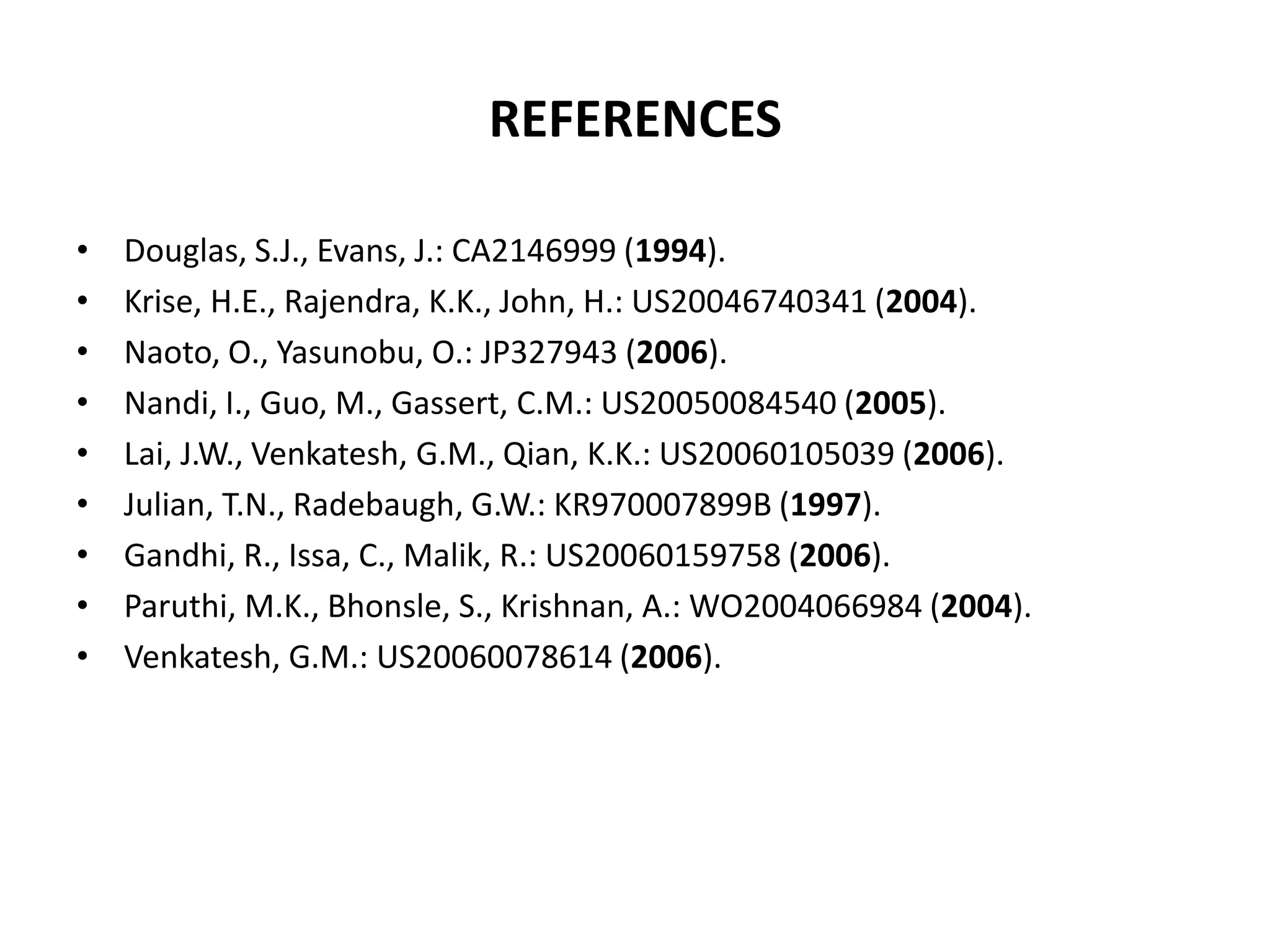 REFERENCES
•
•
•
•
•
•
•
•
•

Douglas, S.J., Evans, J.: CA2146999 (1994).
Krise, H.E., Rajendra, K.K., John, H.: US20046740341 (2004).
Naoto, O., Yasunobu, O.: JP327943 (2006).
Nandi, I., Guo, M., Gassert, C.M.: US20050084540 (2005).
Lai, J.W., Venkatesh, G.M., Qian, K.K.: US20060105039 (2006).
Julian, T.N., Radebaugh, G.W.: KR970007899B (1997).
Gandhi, R., Issa, C., Malik, R.: US20060159758 (2006).
Paruthi, M.K., Bhonsle, S., Krishnan, A.: WO2004066984 (2004).
Venkatesh, G.M.: US20060078614 (2006).

 