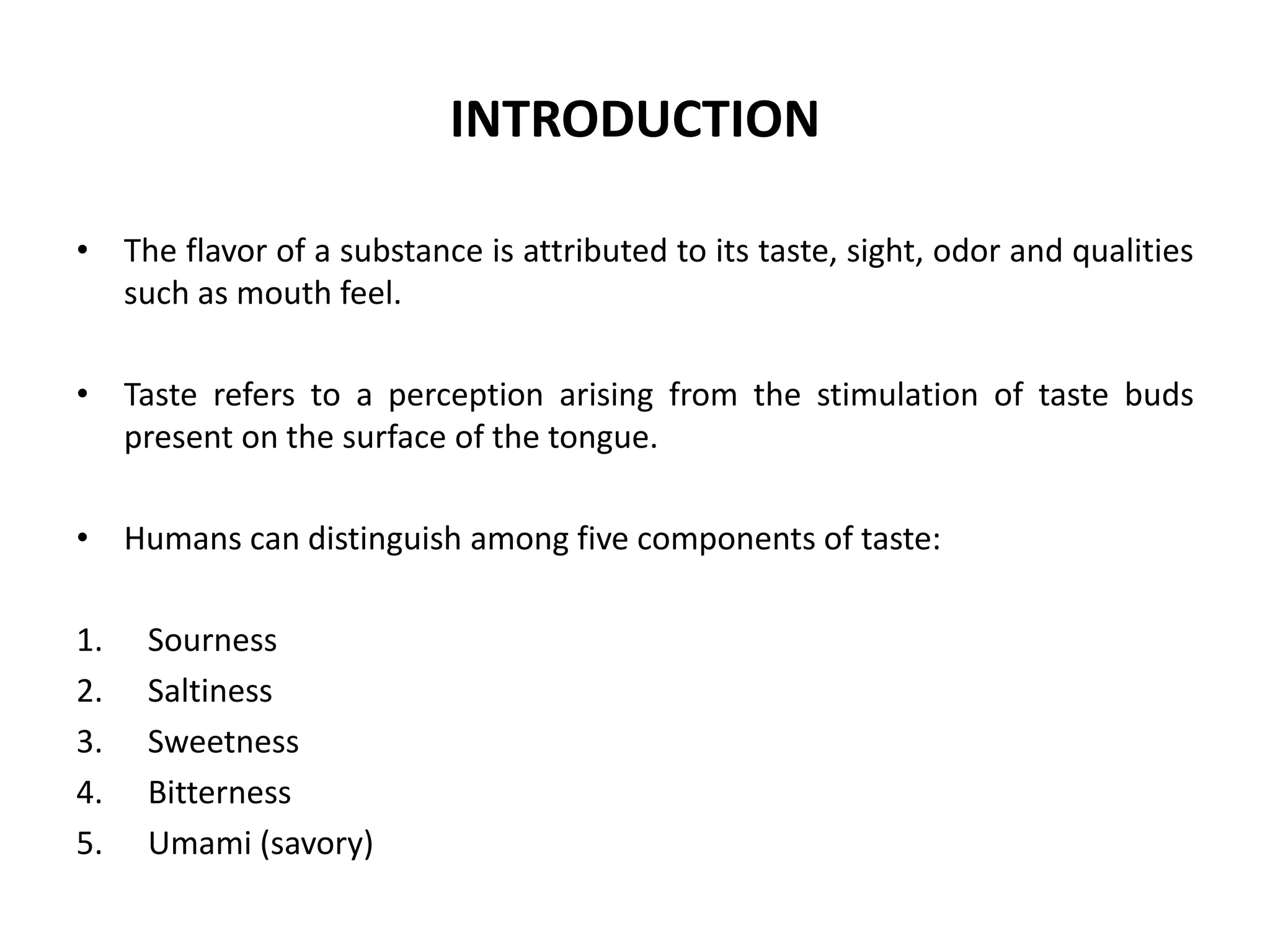 INTRODUCTION
• The flavor of a substance is attributed to its taste, sight, odor and qualities
such as mouth feel.
• Taste refers to a perception arising from the stimulation of taste buds
present on the surface of the tongue.

• Humans can distinguish among five components of taste:
1.
2.
3.
4.
5.

Sourness
Saltiness
Sweetness
Bitterness
Umami (savory)

 