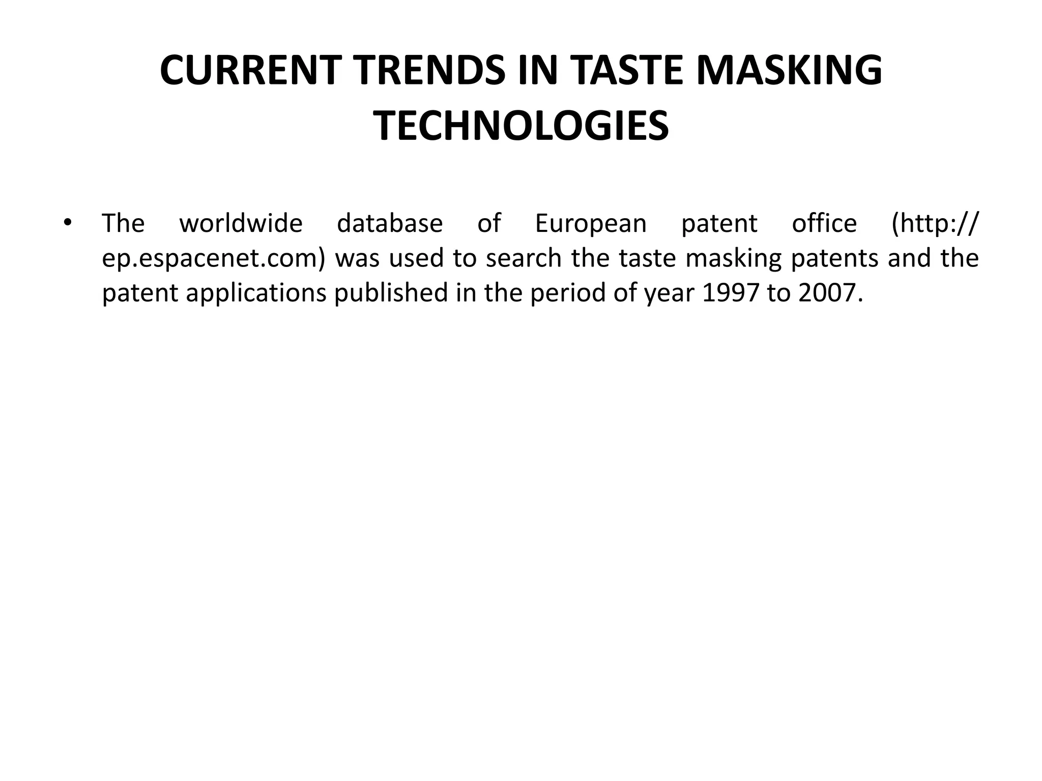 CURRENT TRENDS IN TASTE MASKING
TECHNOLOGIES
• The worldwide database of European patent office (http://
ep.espacenet.com) was used to search the taste masking patents and the
patent applications published in the period of year 1997 to 2007.

 