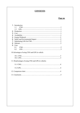CONTENTS
Page no
1. Introduction
1.1 CNG .............................................................................................1
1.2 LPG........................................................ ........................................1
2. Production.................................................................................................1
3. Cost...........................................................................................................1
4. Availability....................................................................... .......................1
5. Energy Produced......................................................................................2
6. Safety and Environmental Impact............................................................2
7. Substituting LPG for CNG.......................................................................2
8. Odorant.....................................................................................................2
9. Uses
9.1 CNG..............................................................................................2
9.2 LPG...............................................................................................3
10.Advantages of using CNG and LPG in vehicle
10.1. CNG................................................................................................3
10.2. LPG.................................................................................................3
11. Disadvantages of using CNG and LPG in vehicles
11.1 CNG……………………………………………………………….4
11.2 LPG………………………………………………..………………4
12. Comparison chart………………………………………………………...4
13. Conclusion……………………………………………...………………...5
 
