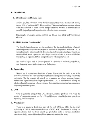 P a g e | 1
1. Introduction
1.1 CNG (Compressed Natural Gas)
Natural gas, like petroleum comes from underground reserves. It consist of, mainly
(about 95% of methane (𝐶𝐻4). The remaining 5% comprises butane, propane, ethane
with small amount of water vapour. Simple chemical structure of methane makes
possible its nearly complete combustion, releasing lesser emissions.
The examples of vehicles running on CNG are ‘Honda civic CGX’ and ‘Ford Crown
Victoria’.
1.2 LPG (Liquefied Petroleum Gas)
The liquefied petroleum gas is a by- product of the fractional distillation of petrol,
consisting mainly of butane and propane is also used as engine fuel. However, LPG is
formed naturally, interspersed with deposits of petroleum and natural gas, Natural gas
contains LPG, water vapour and other impurities which have to be removed before
transporting in pipelines. LPG is also produced by refining of crude oil.
It is stored in liquid form in special cylinders at a pressure of about 100 psi (700kPa)
and the engine is provided with a special fuel system.
2. Production
Natural gas is created over hundreds of years deep within the earth. It has to be
extracted (pumped to the surface) and cleaned to remove impurities including water to be
marketable. The by products of natural gas processing are ethane, propane, butane,
pentane and higher molecular weight hydrocarbons. LPG is manufactured during the
refining of petroleum (crude oil), or extracted from petroleum or natural gas streams as
they emerge from the ground.
3. Cost
CNG is generally cheaper than LPG. However, propane produces over twice the
amount of energy than natural gas. So LPG could be more cost effective than natural gas
depending upon local prices .
4. Availability
There is an extensive distribution network for both CNG and LPG. But the retail
availability of LPG is more compared to that of CNG. CNG distribution is mainly via
pipeline networks that run from natural gas production wells to various distribution
centers and finally into residential neighbourhoods and commercial areas.
 