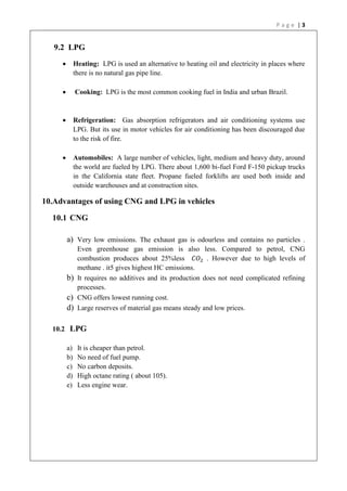 P a g e | 3
9.2 LPG
• Heating: LPG is used an alternative to heating oil and electricity in places where
there is no natural gas pipe line.
• Cooking: LPG is the most common cooking fuel in India and urban Brazil.
• Refrigeration: Gas absorption refrigerators and air conditioning systems use
LPG. But its use in motor vehicles for air conditioning has been discouraged due
to the risk of fire.
• Automobiles: A large number of vehicles, light, medium and heavy duty, around
the world are fueled by LPG. There about 1,600 bi-fuel Ford F-150 pickup trucks
in the California state fleet. Propane fueled forklifts are used both inside and
outside warehouses and at construction sites.
10.Advantages of using CNG and LPG in vehicles
10.1 CNG
a) Very low emissions. The exhaust gas is odourless and contains no particles .
Even greenhouse gas emission is also less. Compared to petrol, CNG
combustion produces about 25%less 𝐶𝑂2 . However due to high levels of
methane . it5 gives highest HC emissions.
b) It requires no additives and its production does not need complicated refining
processes.
c) CNG offers lowest running cost.
d) Large reserves of material gas means steady and low prices.
10.2 LPG
a) It is cheaper than petrol.
b) No need of fuel pump.
c) No carbon deposits.
d) High octane rating ( about 105).
e) Less engine wear.
 