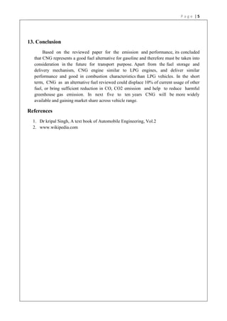 P a g e | 5
13. Conclusion
Based on the reviewed paper for the emission and performance, its concluded
that CNG represents a good fuel alternative for gasoline and therefore must be taken into
consideration in the future for transport purpose. Apart from the fuel storage and
delivery mechanism, CNG engine similar to LPG engines, and deliver similar
performance and good in combustion characteristics than LPG vehicles. In the short
term, CNG as an alternative fuel reviewed could displace 10% of current usage of other
fuel, or bring sufficient reduction in CO, CO2 emission and help to reduce harmful
greenhouse gas emission. In next five to ten years CNG will be more widely
available and gaining market share across vehicle range.
References
1. Dr kripal Singh, A text book of Automobile Engineering, Vol.2
2. www.wikipedia.com
 