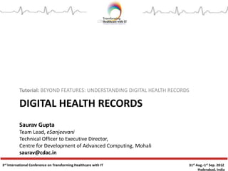 Tutorial: BEYOND FEATURES: UNDERSTANDING DIGITAL HEALTH RECORDS

DIGITAL HEALTH RECORDS
Saurav Gupta
Team Lead, eSanjeevani
Technical Officer to Executive Director,
Centre for Development of Advanced Computing, Mohali
saurav@cdac.in
3rd International Conference on Transforming Healthcare with IT

31st Aug.-1st Sep. 2012
Hyderabad, India

 