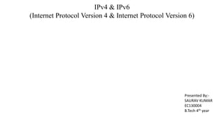 IPv4 & IPv6
(Internet Protocol Version 4 & Internet Protocol Version 6)
Presented By:-
SAURAV KUMAR
EC130004
B.Tech 4th year
 