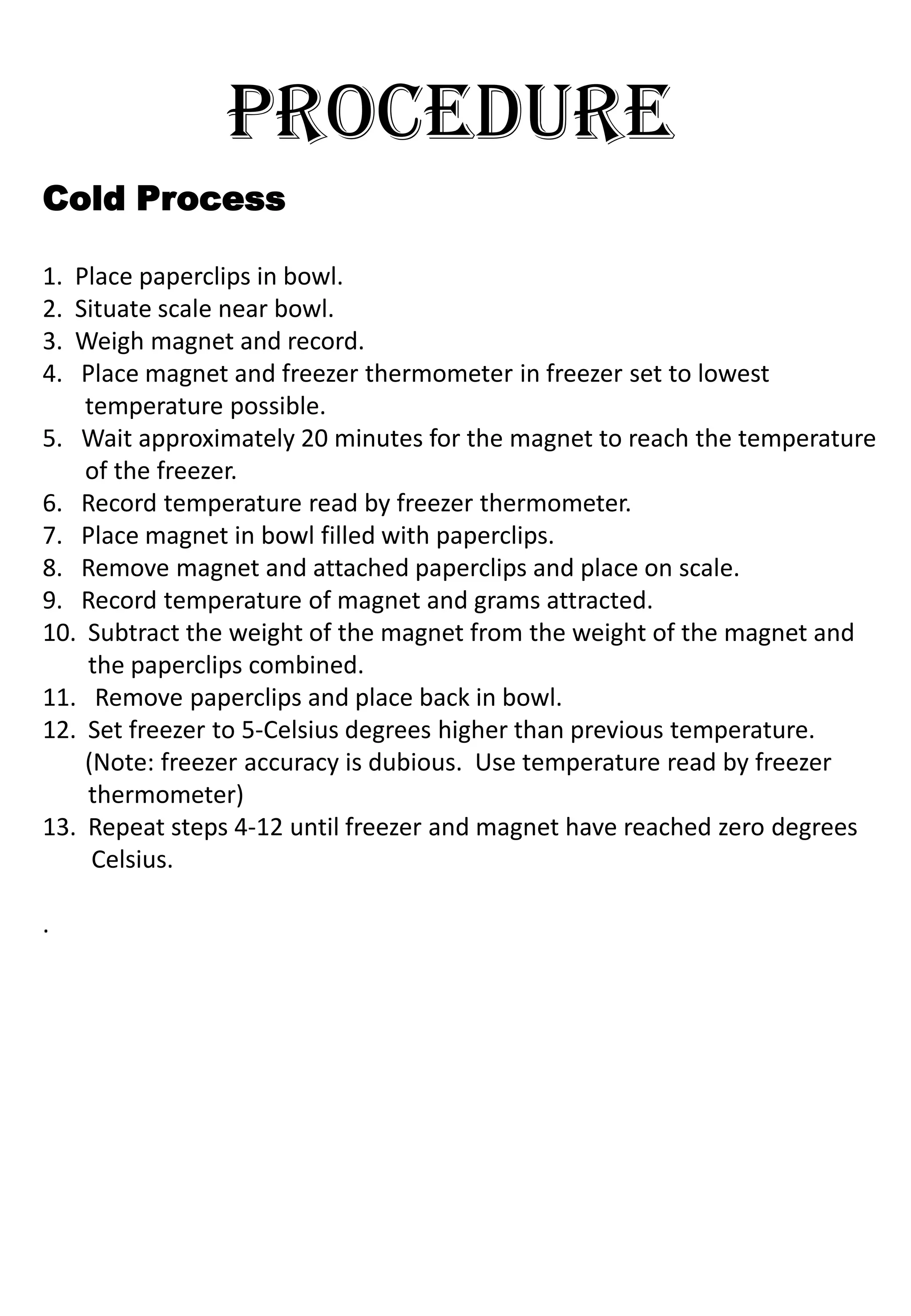 PROCEDURE
Cold Process

1. Place paperclips in bowl.
2. Situate scale near bowl.
3. Weigh magnet and record.
4.  Place magnet and freezer thermometer in freezer set to lowest
    temperature possible.
5. Wait approximately 20 minutes for the magnet to reach the temperature
    of the freezer.
6. Record temperature read by freezer thermometer.
7. Place magnet in bowl filled with paperclips.
8. Remove magnet and attached paperclips and place on scale.
9. Record temperature of magnet and grams attracted.
10. Subtract the weight of the magnet from the weight of the magnet and
    the paperclips combined.
11. Remove paperclips and place back in bowl.
12. Set freezer to 5-Celsius degrees higher than previous temperature.
    (Note: freezer accuracy is dubious. Use temperature read by freezer
    thermometer)
13. Repeat steps 4-12 until freezer and magnet have reached zero degrees
     Celsius.

.
 