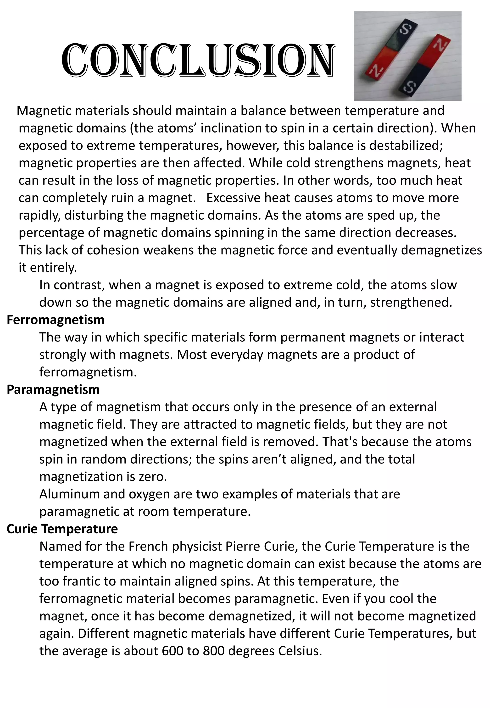 conclusion
 Magnetic materials should maintain a balance between temperature and
  magnetic domains (the atoms’ inclination to spin in a certain direction). When
  exposed to extreme temperatures, however, this balance is destabilized;
  magnetic properties are then affected. While cold strengthens magnets, heat
  can result in the loss of magnetic properties. In other words, too much heat
  can completely ruin a magnet. Excessive heat causes atoms to move more
  rapidly, disturbing the magnetic domains. As the atoms are sped up, the
  percentage of magnetic domains spinning in the same direction decreases.
  This lack of cohesion weakens the magnetic force and eventually demagnetizes
  it entirely.
      In contrast, when a magnet is exposed to extreme cold, the atoms slow
      down so the magnetic domains are aligned and, in turn, strengthened.
Ferromagnetism
      The way in which specific materials form permanent magnets or interact
      strongly with magnets. Most everyday magnets are a product of
      ferromagnetism.
Paramagnetism
      A type of magnetism that occurs only in the presence of an external
      magnetic field. They are attracted to magnetic fields, but they are not
      magnetized when the external field is removed. That's because the atoms
      spin in random directions; the spins aren’t aligned, and the total
      magnetization is zero.
      Aluminum and oxygen are two examples of materials that are
      paramagnetic at room temperature.
Curie Temperature
      Named for the French physicist Pierre Curie, the Curie Temperature is the
      temperature at which no magnetic domain can exist because the atoms are
      too frantic to maintain aligned spins. At this temperature, the
      ferromagnetic material becomes paramagnetic. Even if you cool the
      magnet, once it has become demagnetized, it will not become magnetized
      again. Different magnetic materials have different Curie Temperatures, but
      the average is about 600 to 800 degrees Celsius.
 