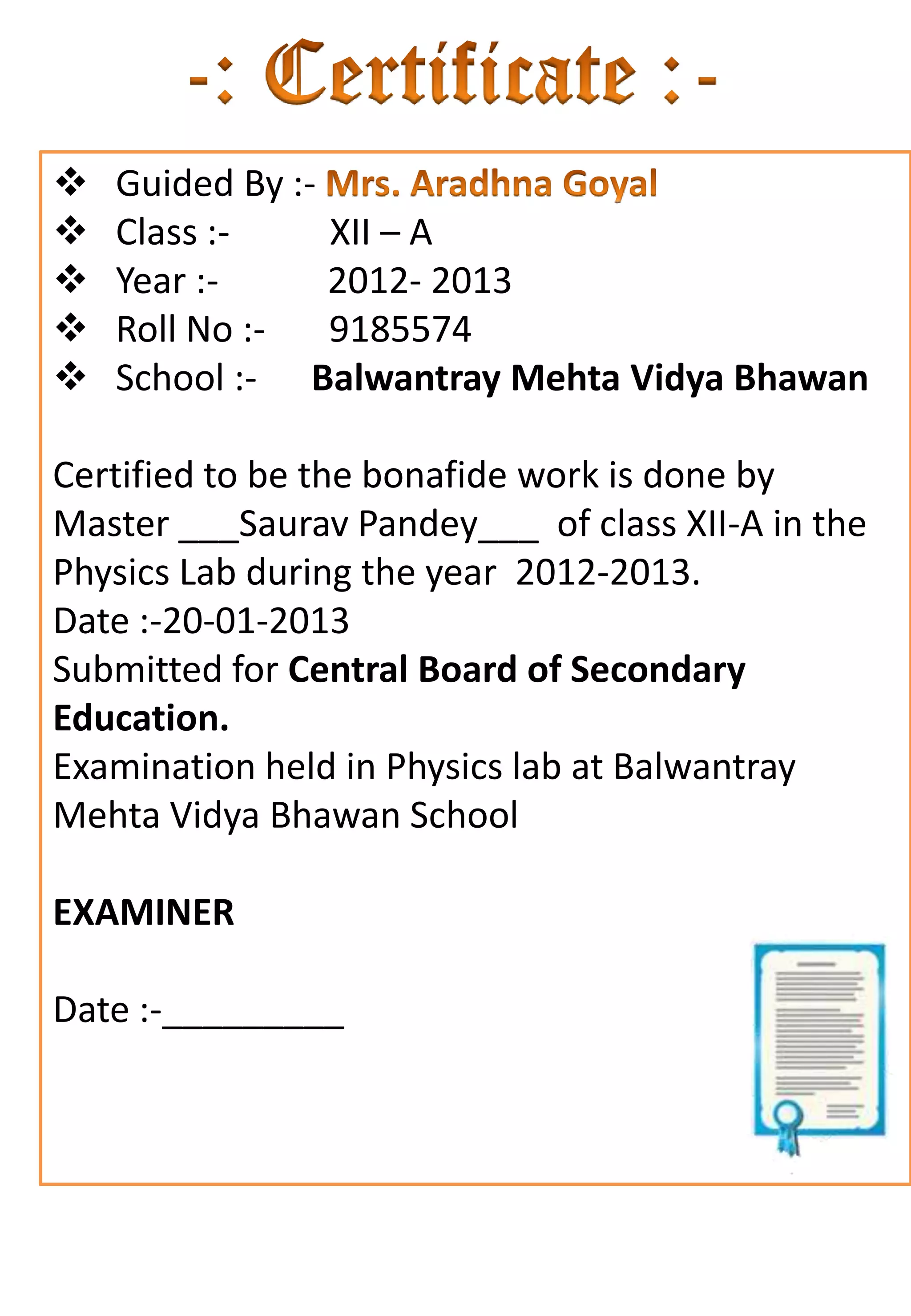    Guided By :-
   Class :-     XII – A
   Year :-      2012- 2013
   Roll No :-   9185574
   School :- Balwantray Mehta Vidya Bhawan

Certified to be the bonafide work is done by
Master ___Saurav Pandey___ of class XII-A in the
Physics Lab during the year 2012-2013.
Date :-20-01-2013
Submitted for Central Board of Secondary
Education.
Examination held in Physics lab at Balwantray
Mehta Vidya Bhawan School

EXAMINER

Date :-_________
 