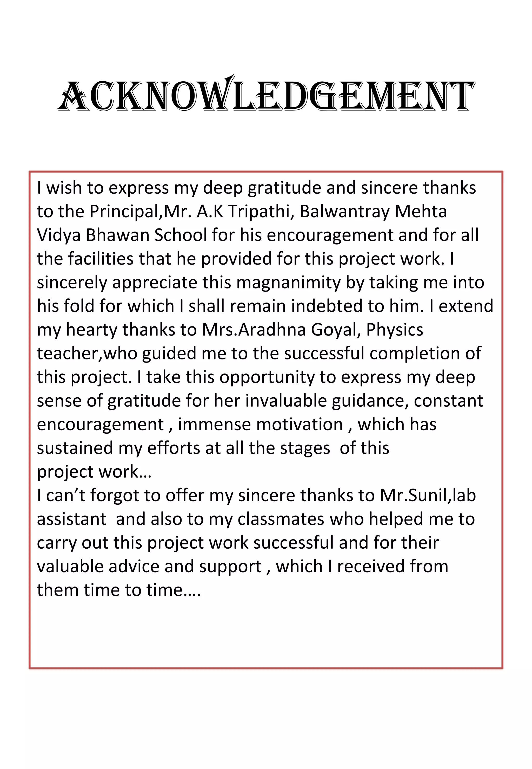 ACKNOWLEDGEMENT
I wish to express my deep gratitude and sincere thanks
to the Principal,Mr. A.K Tripathi, Balwantray Mehta
Vidya Bhawan School for his encouragement and for all
the facilities that he provided for this project work. I
sincerely appreciate this magnanimity by taking me into
his fold for which I shall remain indebted to him. I extend
my hearty thanks to Mrs.Aradhna Goyal, Physics
teacher,who guided me to the successful completion of
this project. I take this opportunity to express my deep
sense of gratitude for her invaluable guidance, constant
encouragement , immense motivation , which has
sustained my efforts at all the stages of this
project work…
I can’t forgot to offer my sincere thanks to Mr.Sunil,lab
assistant and also to my classmates who helped me to
carry out this project work successful and for their
valuable advice and support , which I received from
them time to time….
 