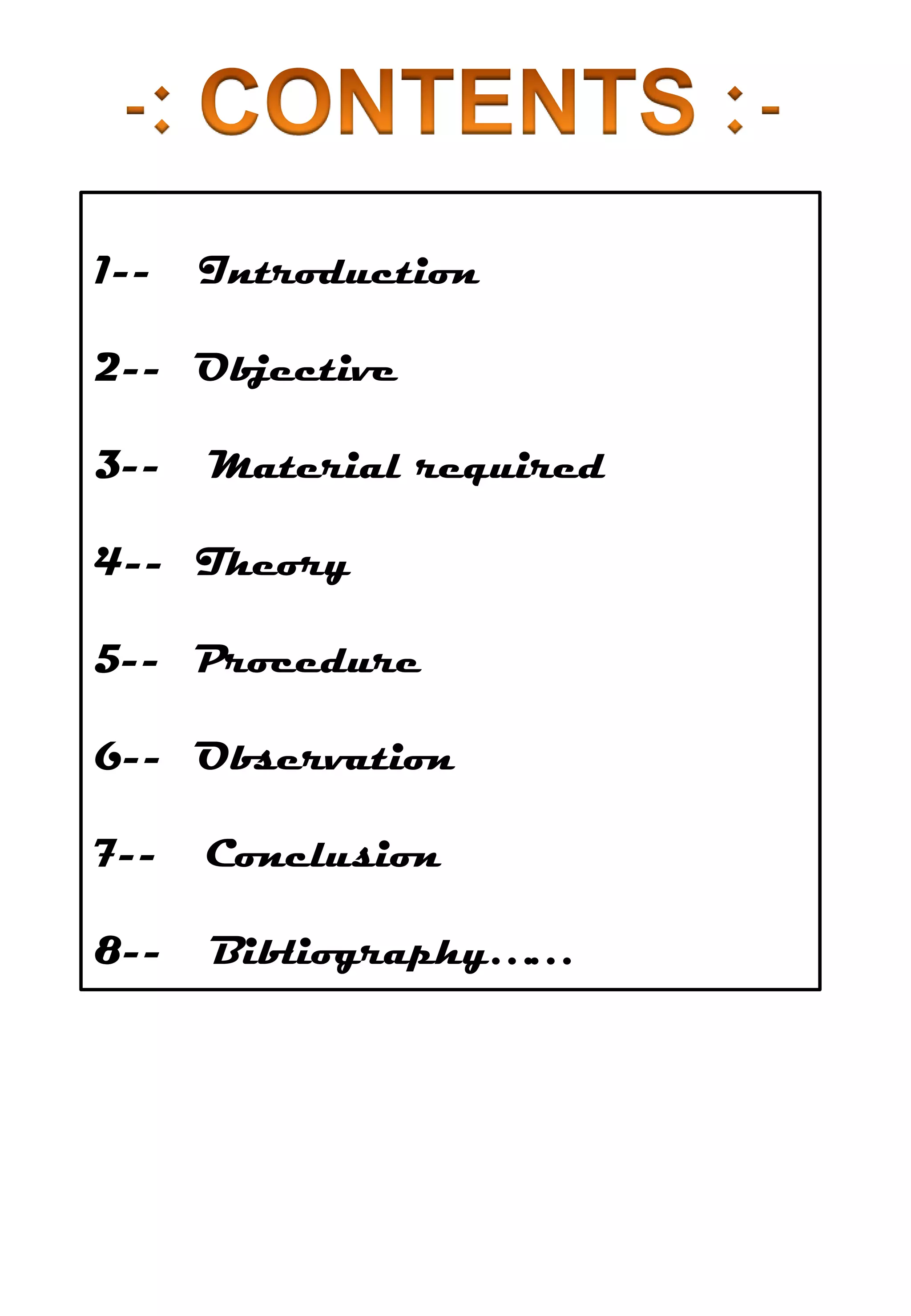 1--   Introduction

2-- Objective

3--   Material required

4-- Theory

5-- Procedure

6-- Observation

7--   Conclusion

8--   Bibliography……
 