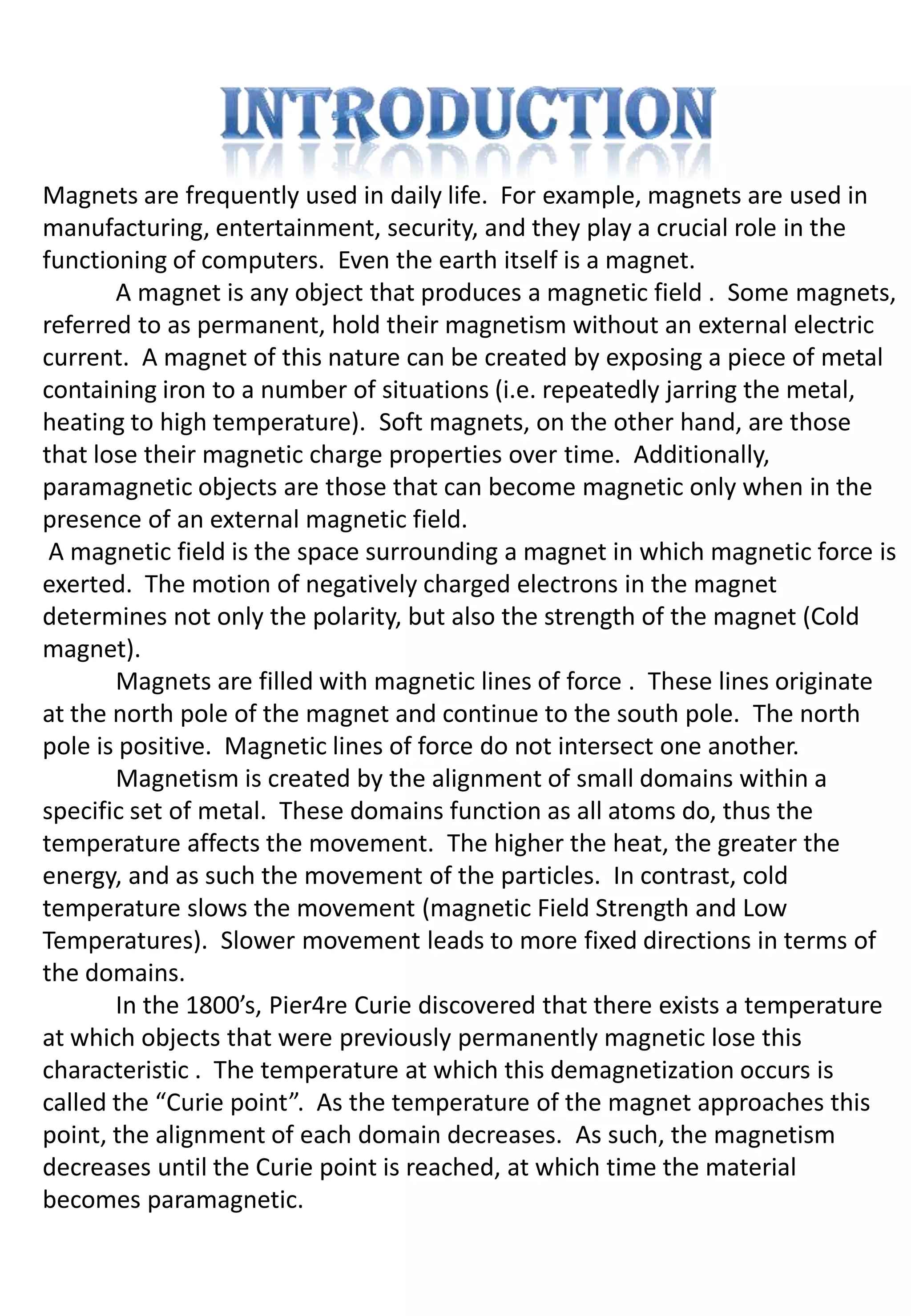 Magnets are frequently used in daily life. For example, magnets are used in
manufacturing, entertainment, security, and they play a crucial role in the
functioning of computers. Even the earth itself is a magnet.
       A magnet is any object that produces a magnetic field . Some magnets,
referred to as permanent, hold their magnetism without an external electric
current. A magnet of this nature can be created by exposing a piece of metal
containing iron to a number of situations (i.e. repeatedly jarring the metal,
heating to high temperature). Soft magnets, on the other hand, are those
that lose their magnetic charge properties over time. Additionally,
paramagnetic objects are those that can become magnetic only when in the
presence of an external magnetic field.
 A magnetic field is the space surrounding a magnet in which magnetic force is
exerted. The motion of negatively charged electrons in the magnet
determines not only the polarity, but also the strength of the magnet (Cold
magnet).
       Magnets are filled with magnetic lines of force . These lines originate
at the north pole of the magnet and continue to the south pole. The north
pole is positive. Magnetic lines of force do not intersect one another.
       Magnetism is created by the alignment of small domains within a
specific set of metal. These domains function as all atoms do, thus the
temperature affects the movement. The higher the heat, the greater the
energy, and as such the movement of the particles. In contrast, cold
temperature slows the movement (magnetic Field Strength and Low
Temperatures). Slower movement leads to more fixed directions in terms of
the domains.
       In the 1800’s, Pier4re Curie discovered that there exists a temperature
at which objects that were previously permanently magnetic lose this
characteristic . The temperature at which this demagnetization occurs is
called the “Curie point”. As the temperature of the magnet approaches this
point, the alignment of each domain decreases. As such, the magnetism
decreases until the Curie point is reached, at which time the material
becomes paramagnetic.
 