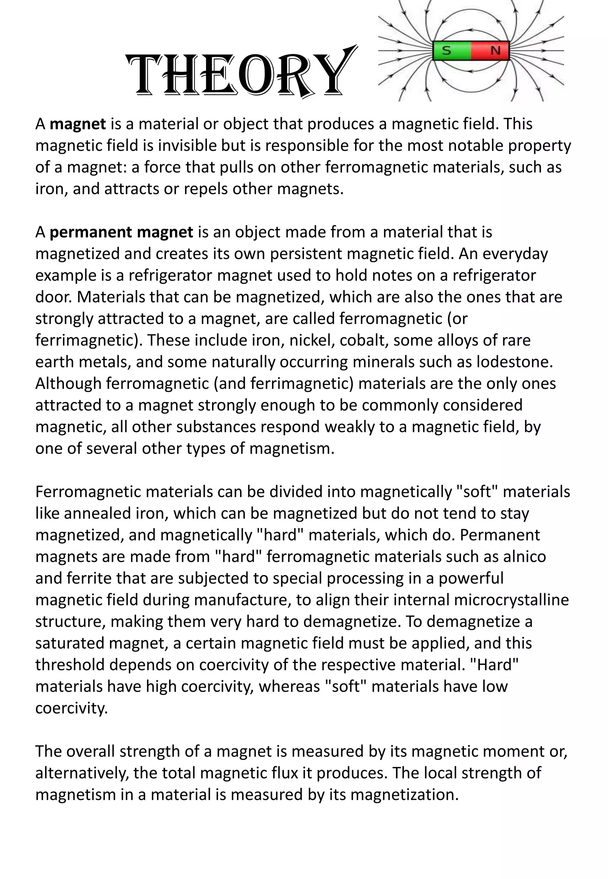 THEORY
A magnet is a material or object that produces a magnetic field. This
magnetic field is invisible but is responsible for the most notable property
of a magnet: a force that pulls on other ferromagnetic materials, such as
iron, and attracts or repels other magnets.

A permanent magnet is an object made from a material that is
magnetized and creates its own persistent magnetic field. An everyday
example is a refrigerator magnet used to hold notes on a refrigerator
door. Materials that can be magnetized, which are also the ones that are
strongly attracted to a magnet, are called ferromagnetic (or
ferrimagnetic). These include iron, nickel, cobalt, some alloys of rare
earth metals, and some naturally occurring minerals such as lodestone.
Although ferromagnetic (and ferrimagnetic) materials are the only ones
attracted to a magnet strongly enough to be commonly considered
magnetic, all other substances respond weakly to a magnetic field, by
one of several other types of magnetism.

Ferromagnetic materials can be divided into magnetically "soft" materials
like annealed iron, which can be magnetized but do not tend to stay
magnetized, and magnetically "hard" materials, which do. Permanent
magnets are made from "hard" ferromagnetic materials such as alnico
and ferrite that are subjected to special processing in a powerful
magnetic field during manufacture, to align their internal microcrystalline
structure, making them very hard to demagnetize. To demagnetize a
saturated magnet, a certain magnetic field must be applied, and this
threshold depends on coercivity of the respective material. "Hard"
materials have high coercivity, whereas "soft" materials have low
coercivity.

The overall strength of a magnet is measured by its magnetic moment or,
alternatively, the total magnetic flux it produces. The local strength of
magnetism in a material is measured by its magnetization.
 