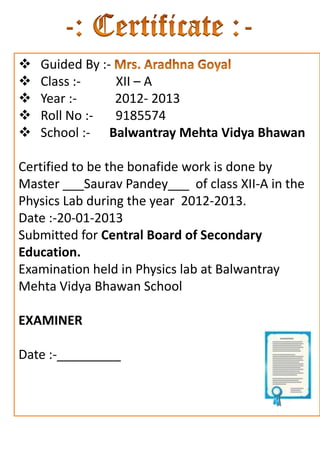    Guided By :-
   Class :-     XII – A
   Year :-      2012- 2013
   Roll No :-   9185574
   School :- Balwantray Mehta Vidya Bhawan

Certified to be the bonafide work is done by
Master ___Saurav Pandey___ of class XII-A in the
Physics Lab during the year 2012-2013.
Date :-20-01-2013
Submitted for Central Board of Secondary
Education.
Examination held in Physics lab at Balwantray
Mehta Vidya Bhawan School

EXAMINER

Date :-_________
 