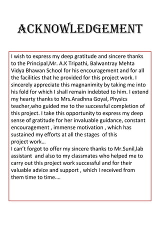 ACKNOWLEDGEMENT
I wish to express my deep gratitude and sincere thanks
to the Principal,Mr. A.K Tripathi, Balwantray Mehta
Vidya Bhawan School for his encouragement and for all
the facilities that he provided for this project work. I
sincerely appreciate this magnanimity by taking me into
his fold for which I shall remain indebted to him. I extend
my hearty thanks to Mrs.Aradhna Goyal, Physics
teacher,who guided me to the successful completion of
this project. I take this opportunity to express my deep
sense of gratitude for her invaluable guidance, constant
encouragement , immense motivation , which has
sustained my efforts at all the stages of this
project work…
I can’t forgot to offer my sincere thanks to Mr.Sunil,lab
assistant and also to my classmates who helped me to
carry out this project work successful and for their
valuable advice and support , which I received from
them time to time….
 