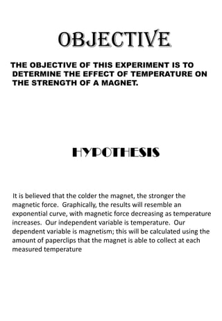 OBJECTIVE
THE OBJECTIVE OF THIS EXPERIMENT IS TO
DETERMINE THE EFFECT OF TEMPERATURE ON
THE STRENGTH OF A MAGNET.




                   HYPOTHESIS


It is believed that the colder the magnet, the stronger the
magnetic force. Graphically, the results will resemble an
exponential curve, with magnetic force decreasing as temperature
increases. Our independent variable is temperature. Our
dependent variable is magnetism; this will be calculated using the
amount of paperclips that the magnet is able to collect at each
measured temperature
 