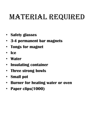 MATERIAL REQUIRED

•   Safety glasses
•   3-4 permanent bar magnets
•   Tongs for magnet
•   Ice
•   Water
•   Insulating container
•   Three strong bowls
•   Small pot
•   Burner for heating water or oven
•   Paper clips(1000)
 