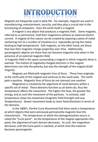 Magnets are frequently used in daily life. For example, magnets are used in
manufacturing, entertainment, security, and they play a crucial role in the
functioning of computers. Even the earth itself is a magnet.
       A magnet is any object that produces a magnetic field . Some magnets,
referred to as permanent, hold their magnetism without an external electric
current. A magnet of this nature can be created by exposing a piece of metal
containing iron to a number of situations (i.e. repeatedly jarring the metal,
heating to high temperature). Soft magnets, on the other hand, are those
that lose their magnetic charge properties over time. Additionally,
paramagnetic objects are those that can become magnetic only when in the
presence of an external magnetic field.
 A magnetic field is the space surrounding a magnet in which magnetic force is
exerted. The motion of negatively charged electrons in the magnet
determines not only the polarity, but also the strength of the magnet (Cold
magnet).
       Magnets are filled with magnetic lines of force . These lines originate
at the north pole of the magnet and continue to the south pole. The north
pole is positive. Magnetic lines of force do not intersect one another.
       Magnetism is created by the alignment of small domains within a
specific set of metal. These domains function as all atoms do, thus the
temperature affects the movement. The higher the heat, the greater the
energy, and as such the movement of the particles. In contrast, cold
temperature slows the movement (magnetic Field Strength and Low
Temperatures). Slower movement leads to more fixed directions in terms of
the domains.
       In the 1800’s, Pier4re Curie discovered that there exists a temperature
at which objects that were previously permanently magnetic lose this
characteristic . The temperature at which this demagnetization occurs is
called the “Curie point”. As the temperature of the magnet approaches this
point, the alignment of each domain decreases. As such, the magnetism
decreases until the Curie point is reached, at which time the material
becomes paramagnetic.
 