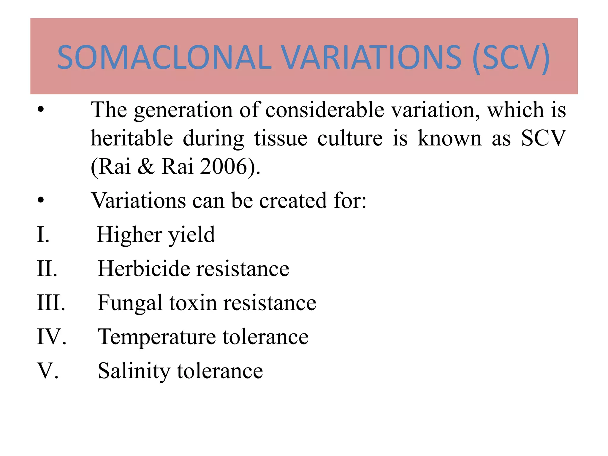 SOMACLONAL VARIATIONS (SCV)
• The generation of considerable variation, which is
heritable during tissue culture is known as SCV
(Rai & Rai 2006).
• Variations can be created for:
I. Higher yield
II. Herbicide resistance
III. Fungal toxin resistance
IV. Temperature tolerance
V. Salinity tolerance
 