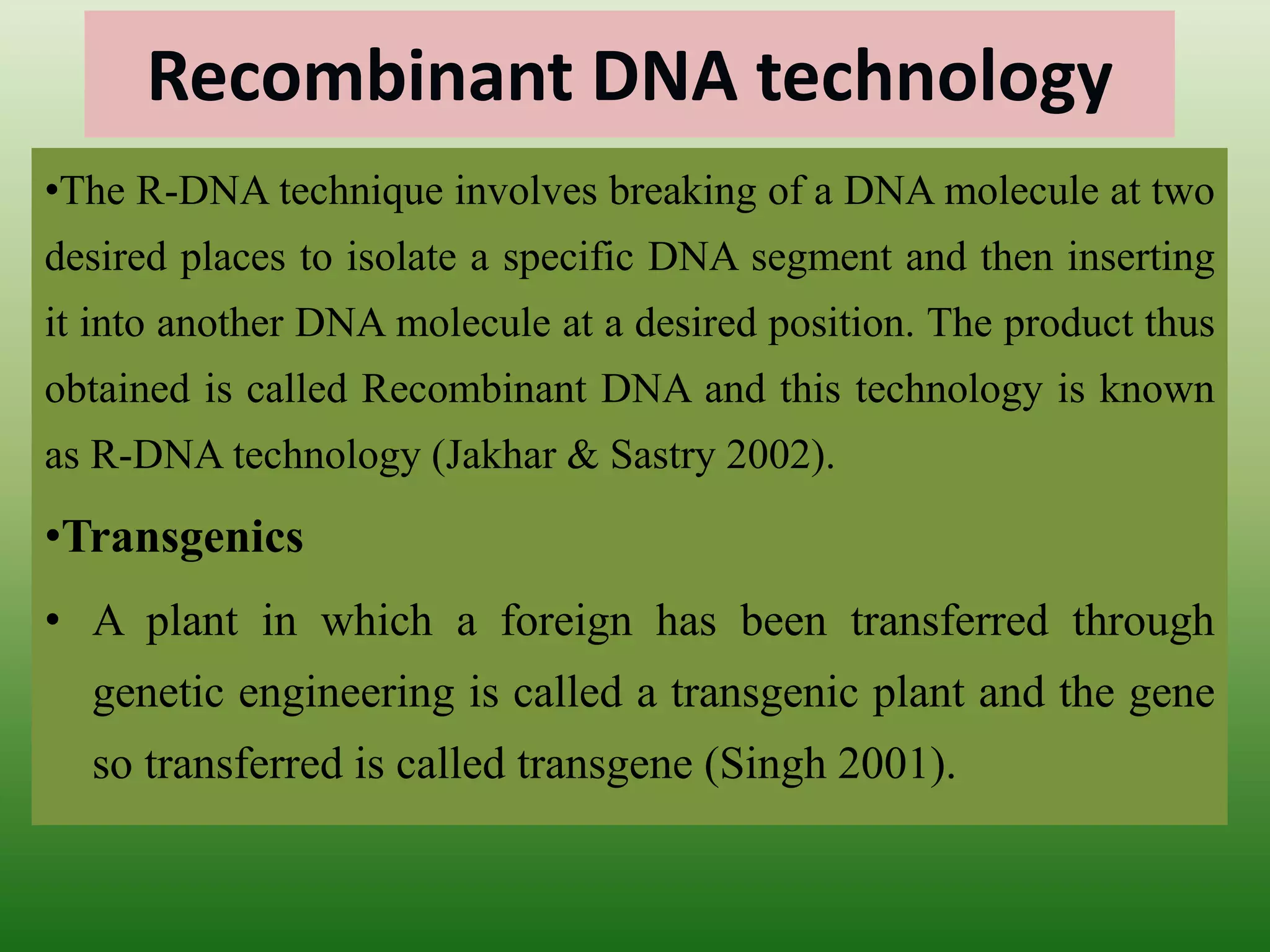 Recombinant DNA technology
•The R-DNA technique involves breaking of a DNA molecule at two
desired places to isolate a specific DNA segment and then inserting
it into another DNA molecule at a desired position. The product thus
obtained is called Recombinant DNA and this technology is known
as R-DNA technology (Jakhar & Sastry 2002).
•Transgenics
• A plant in which a foreign has been transferred through
genetic engineering is called a transgenic plant and the gene
so transferred is called transgene (Singh 2001).
 