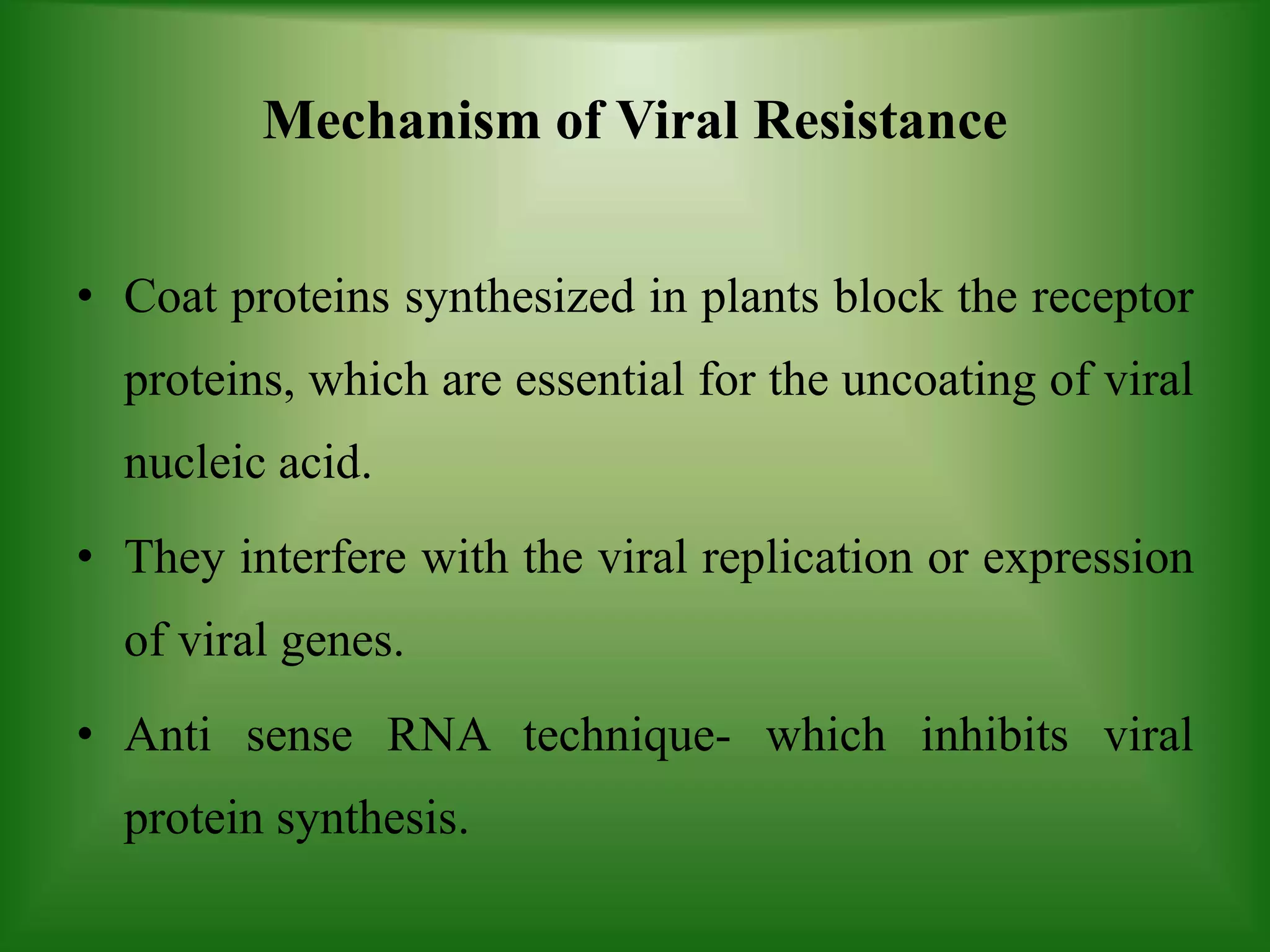 Mechanism of Viral Resistance
• Coat proteins synthesized in plants block the receptor
proteins, which are essential for the uncoating of viral
nucleic acid.
• They interfere with the viral replication or expression
of viral genes.
• Anti sense RNA technique- which inhibits viral
protein synthesis.
 