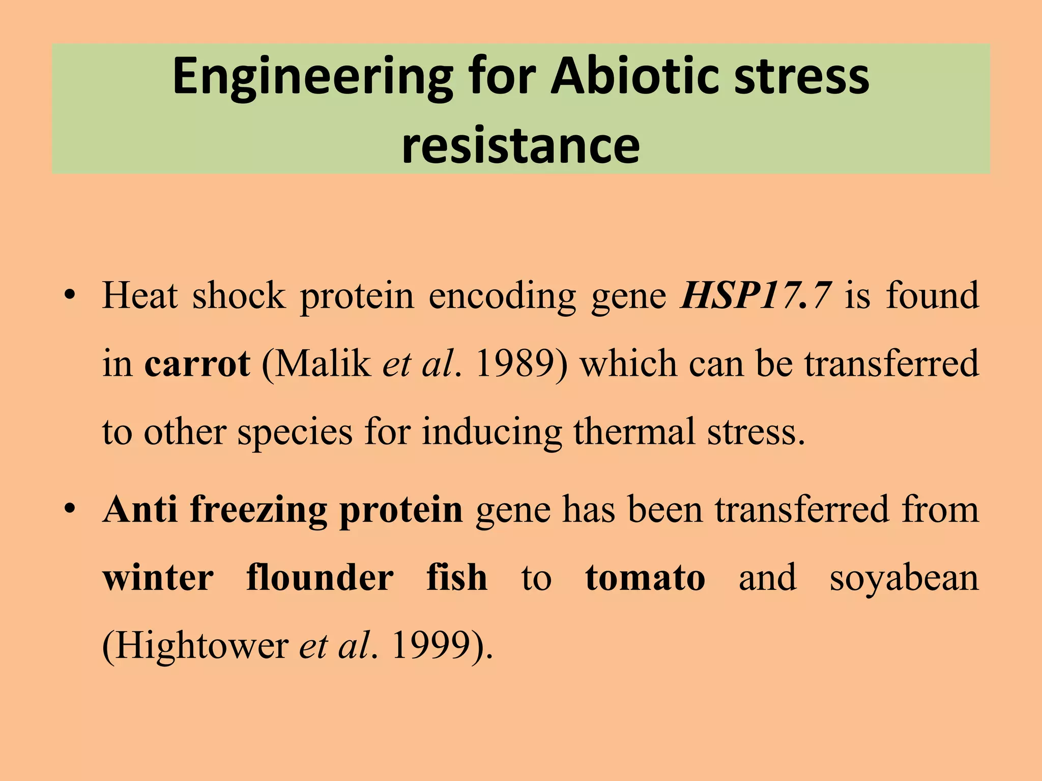 Engineering for Abiotic stress
resistance
• Heat shock protein encoding gene HSP17.7 is found
in carrot (Malik et al. 1989) which can be transferred
to other species for inducing thermal stress.
• Anti freezing protein gene has been transferred from
winter flounder fish to tomato and soyabean
(Hightower et al. 1999).
 