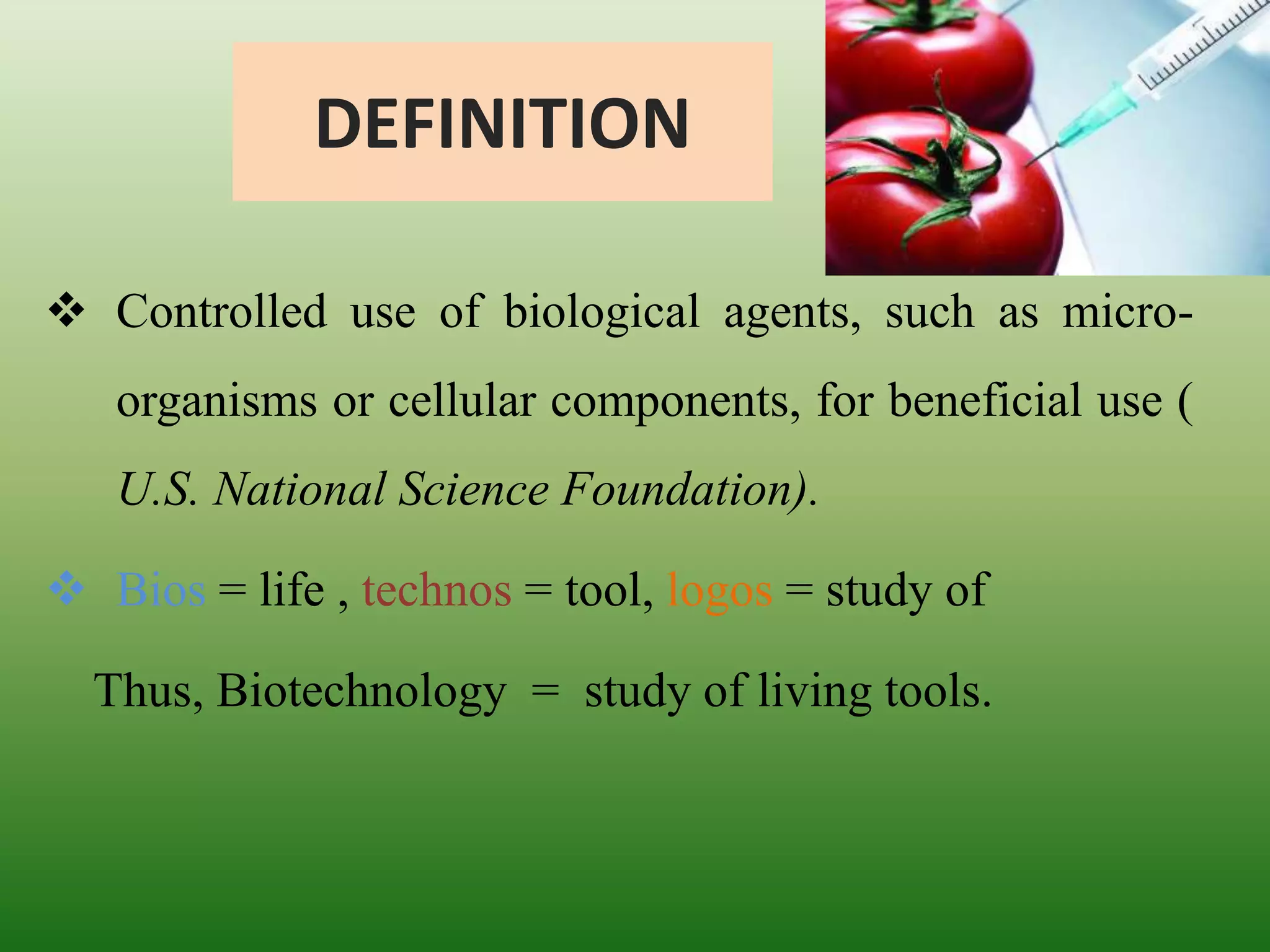 DEFINITION
 Controlled use of biological agents, such as micro-
organisms or cellular components, for beneficial use (
U.S. National Science Foundation).
 Bios = life , technos = tool, logos = study of
Thus, Biotechnology = study of living tools.
 