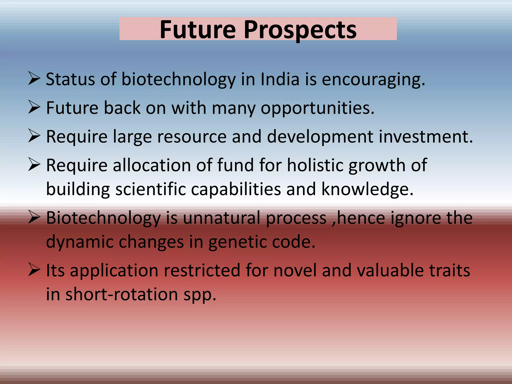 Future Prospects
 Status of biotechnology in India is encouraging.
 Future back on with many opportunities.
 Require large resource and development investment.
 Require allocation of fund for holistic growth of
building scientific capabilities and knowledge.
 Biotechnology is unnatural process ,hence ignore the
dynamic changes in genetic code.
 Its application restricted for novel and valuable traits
in short-rotation spp.
 