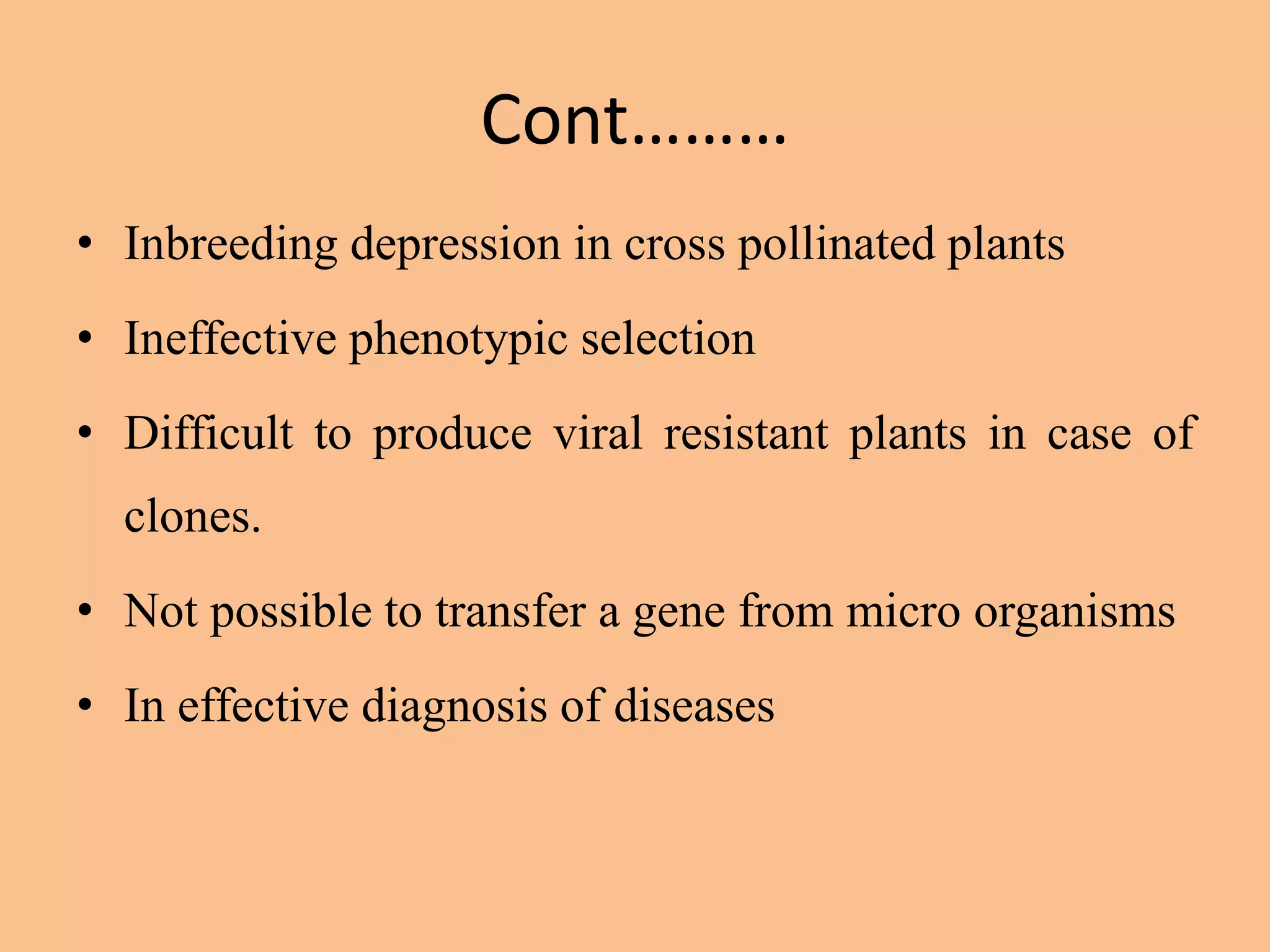 Cont………
• Inbreeding depression in cross pollinated plants
• Ineffective phenotypic selection
• Difficult to produce viral resistant plants in case of
clones.
• Not possible to transfer a gene from micro organisms
• In effective diagnosis of diseases
 